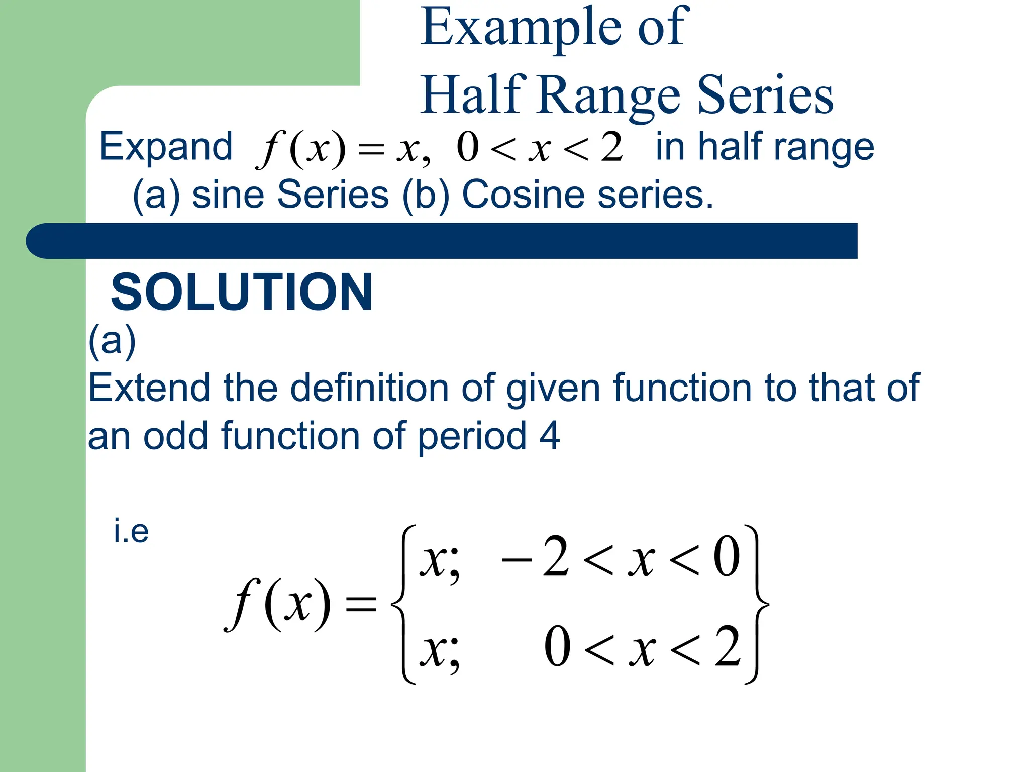 Expand in half range
(a) sine Series (b) Cosine series.
SOLUTION
(a)
Extend the definition of given function to that of
an odd function of period 4
i.e












2
0
;
0
2
;
)
(
x
x
x
x
x
f
2
0
,
)
( 

 x
x
x
f
Example of
Half Range Series
 