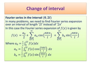 Change of interval
Fourier series in the interval (𝟎, 𝟐𝒍)
In many problems, we need to find Fourier series expansion
over an interval of length ‘2𝑙’ instead of ′2𝜋′
In this case the Fourier series expansion of 𝑓(𝑥) is given by
𝑓(𝑥) =
𝑎0
2
+
𝑛=1
∞
𝑎 𝑛 cos
𝑛𝜋𝑥
𝑙
+
𝑛=1
∞
𝑏 𝑛 sin
𝑛𝜋𝑥
𝑙
Where 𝑎0 =
1
𝑙 0
2𝑙
𝑓 𝑥 𝑑𝑥
𝑎 𝑛 =
1
𝑙 0
2𝑙
𝑓 𝑥 cos
𝑛𝜋𝑥
𝑙
𝑑𝑥
𝑏 𝑛 =
1
𝑙 0
2𝑙
𝑓 𝑥 sin
𝑛𝜋𝑥
𝑙
𝑑𝑥
 