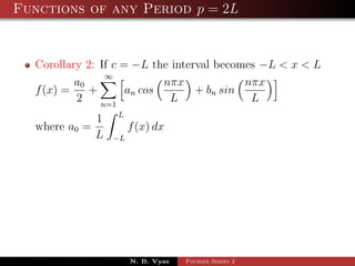 Functions of any Period p = 2L


  Corollary 2: If c = −L the interval becomes −L < x < L
                ∞
          a0                nπx            nπx
  f (x) =    +       an cos       + bn sin
          2    n=1
                             L              L
                 L
             1
  where a0 =          f (x) dx
             L   −L




                      N. B. Vyas   Fourier Series 2
 