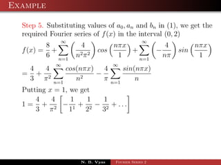 Example

  Step 5. Substituting values of a0 , an and bn in (1), we get the
  required Fourier series of f (x) in the interval (0, 2)
               ∞                                ∞
         8            4        nπx          4               nπx
  f (x) = +          2π2
                           cos     +     −            sin
         6 n=1      n           1    n=1
                                           nπ                1
             ∞                    ∞
   4  4           cos(nπx) 4            sin(nπx)
  = + 2                   −
   3 π      n=1
                     n2     π     n=1
                                            n
  Putting x = 1, we get
      4    4     1    1 1
  1 = + 2 − 1 + 2 − 2 + ...
      3 π        1    2 3




                     N. B. Vyas    Fourier Series 2
 