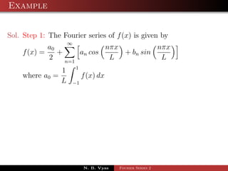 Example


Sol. Step 1: The Fourier series of f (x) is given by
                     ∞
            a0              nπx          nπx
    f (x) =    +     an cos     + bn sin
            2    n=1
                             L            L
                         1
                 1
    where a0 =                f (x) dx
                 L       −1




                              N. B. Vyas   Fourier Series 2
 