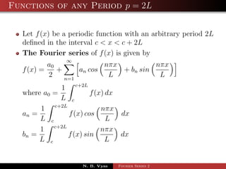 Functions of any Period p = 2L


  Let f (x) be a periodic function with an arbitrary period 2L
  deﬁned in the interval c < x < c + 2L
  The Fourier series of f (x) is given by
                 ∞
            a0              nπx          nπx
  f (x) =      +     an cos     + bn sin
            2    n=1
                             L            L
             1 c+2L
  where a0 =           f (x) dx
             L c
       1 c+2L              nπx
  an =         f (x) cos        dx
       L c                   L
       1 c+2L              nπx
  bn =        f (x) sin         dx
       L c                   L


                     N. B. Vyas   Fourier Series 2
 