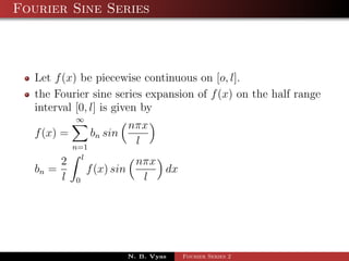 Fourier Sine Series



   Let f (x) be piecewise continuous on [o, l].
   the Fourier sine series expansion of f (x) on the half range
   interval [0, l] is given by
              ∞
                              nπx
   f (x) =          bn sin
              n=1
                               l
                l
          2                     nπx
   bn =           f (x) sin         dx
          l   0                  l




                              N. B. Vyas   Fourier Series 2
 