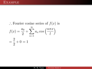 Example




  ∴ Fourier cosine series of f (x) is
                ∞
          a0              nπx
  f (x) =    +     an cos
          2    n=1
                           l
      2
  =     +0 =1
      2




                    N. B. Vyas   Fourier Series 2
 