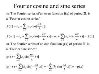 Fourier cosine and sine series
0
1
0 0
1 1
The Fourier series of an even function f(x) of period 2L is
a "Fourier cosine series"
( ) [ cos( )]
( ) [ cos( )] [ cos( )] ( )
The Fourier series of an odd func
n
n
n n
n n
n
f x a a x
L
n n
f x a a x a a x f x
L L

 


 
 

 
      


 
1
1 1
tion g(x) of period 2L is
a "Fourier sine series"
( ) [ sin( )]
( ) [ sin( )] [ sin( )] ( )
n
n
n n
n n
n
g x b x
L
n n
g x b x b x g x
L L

 


 
 

      

 
 