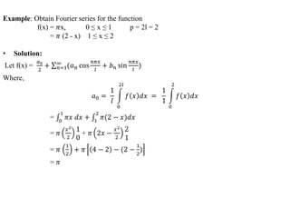Example: Obtain Fourier series for the function
f(x) = 𝜋x, 0 ≤ x ≤ 1 p = 2l = 2
= 𝜋 (2 - x) 1 ≤ x ≤ 2
• Solution:
Let f(x) =
𝑎0
2
+ 𝑛=1
∞
(𝑎 𝑛 cos
𝑛𝜋𝑥
𝑙
+ 𝑏 𝑛 sin
𝑛𝜋𝑥
𝑙
)
Where,
𝑎0 =
1
𝑙
0
2𝑙
𝑓 𝑥 𝑑𝑥 =
1
1
0
2
𝑓 𝑥 𝑑𝑥
= 0
1
𝜋𝑥 𝑑𝑥 + 1
2
𝜋(2 − 𝑥)𝑑𝑥
= 𝜋
𝑥2
2
1
0
+ 𝜋 2𝑥 −
𝑥2
2
2
1
= 𝜋
1
2
+ 𝜋 4 − 2 − (2 −
1
2
)
= 𝜋
 