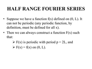 HALF RANGE FOURIER SERIES
• Suppose we have a function f(x) defined on (0, L). It
can not be periodic (any periodic function, by
definition, must be defined for all x).
• Then we can always construct a function F(x) such
that:
 F(x) is periodic with period p = 2L, and
 F(x) = f(x) on (0, L).
 