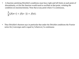 • A function satisfying Dirichlet's conditions must have right and left limits at each point of
discontinuity, or else the function would need to oscillate at that point, violating the
condition on maxima/minima. Note that at any point where f is continuous,
• Thus Dirichlet's theorem says in particular that under the Dirichlet conditions the Fourier
series for f converges and is equal to f wherever f is continuous
 