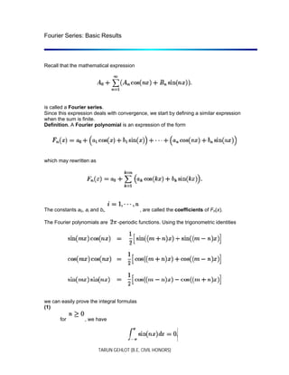 TARUN GEHLOT (B.E, CIVIL HONORS)
Fourier Series: Basic Results
Recall that the mathematical expression
is called a Fourier series.
Since this expression deals with convergence, we start by defining a similar expression
when the sum is finite.
Definition. A Fourier polynomial is an expression of the form
which may rewritten as
The constants a0, ai and bi, , are called the coefficients of Fn(x).
The Fourier polynomials are -periodic functions. Using the trigonometric identities
we can easily prove the integral formulas
(1)
for , we have
 