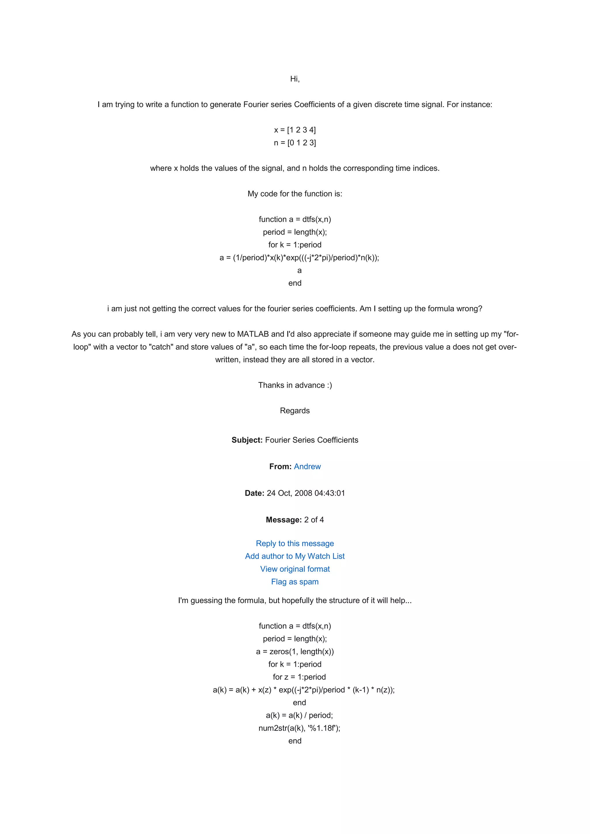 Hi,


       I am trying to write a function to generate Fourier series Coefficients of a given discrete time signal. For instance:


                                                            x = [1 2 3 4]
                                                            n = [0 1 2 3]


                      where x holds the values of the signal, and n holds the corresponding time indices.


                                                    My code for the function is:


                                                       function a = dtfs(x,n)
                                                         period = length(x);
                                                          for k = 1:period
                                           a = (1/period)*x(k)*exp(((-j*2*pi)/period)*n(k));
                                                                   a
                                                                 end


         i am just not getting the correct values for the fourier series coefficients. Am I setting up the formula wrong?


As you can probably tell, i am very very new to MATLAB and I'd also appreciate if someone may guide me in setting up my "for-
loop" with a vector to "catch" and store values of "a", so each time the for-loop repeats, the previous value a does not get over-
                                          written, instead they are all stored in a vector.


                                                       Thanks in advance :)


                                                              Regards


                                               Subject: Fourier Series Coefficients


                                                           From: Andrew


                                                   Date: 24 Oct, 2008 04:43:01


                                                          Message: 2 of 4

                                                      Reply to this message
                                                   Add author to My Watch List
                                                        View original format
                                                           Flag as spam

                               I'm guessing the formula, but hopefully the structure of it will help...


                                                       function a = dtfs(x,n)
                                                         period = length(x);
                                                       a = zeros(1, length(x))
                                                          for k = 1:period
                                                            for z = 1:period
                                         a(k) = a(k) + x(z) * exp((-j*2*pi)/period * (k-1) * n(z));
                                                                  end
                                                          a(k) = a(k) / period;
                                                       num2str(a(k), '%1.18f');
                                                                 end
 