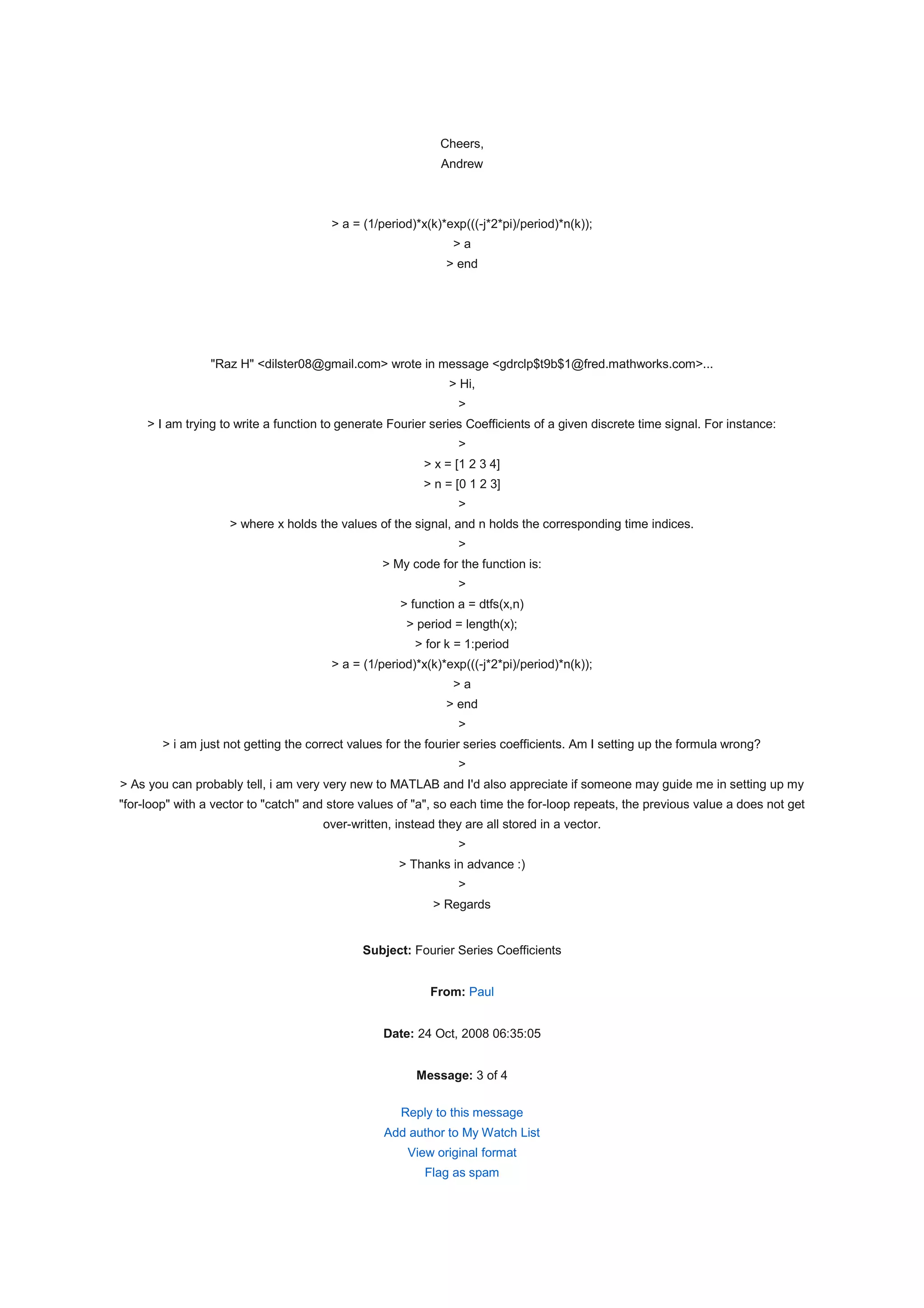 Cheers,
                                                             Andrew



                                        > a = (1/period)*x(k)*exp(((-j*2*pi)/period)*n(k));
                                                               >a
                                                              > end




                 "Raz H" <dilster08@gmail.com> wrote in message <gdrclp$t9b$1@fred.mathworks.com>...
                                                              > Hi,
                                                                >
     > I am trying to write a function to generate Fourier series Coefficients of a given discrete time signal. For instance:
                                                                >
                                                          > x = [1 2 3 4]
                                                          > n = [0 1 2 3]
                                                                >
                    > where x holds the values of the signal, and n holds the corresponding time indices.
                                                                >
                                                 > My code for the function is:
                                                                >
                                                     > function a = dtfs(x,n)
                                                      > period = length(x);
                                                        > for k = 1:period
                                        > a = (1/period)*x(k)*exp(((-j*2*pi)/period)*n(k));
                                                               >a
                                                              > end
                                                                >
        > i am just not getting the correct values for the fourier series coefficients. Am I setting up the formula wrong?
                                                                >
> As you can probably tell, i am very very new to MATLAB and I'd also appreciate if someone may guide me in setting up my
"for-loop" with a vector to "catch" and store values of "a", so each time the for-loop repeats, the previous value a does not get
                                      over-written, instead they are all stored in a vector.
                                                                >
                                                     > Thanks in advance :)
                                                                >
                                                           > Regards


                                              Subject: Fourier Series Coefficients


                                                           From: Paul


                                                  Date: 24 Oct, 2008 06:35:05


                                                        Message: 3 of 4

                                                     Reply to this message
                                                  Add author to My Watch List
                                                      View original format
                                                          Flag as spam
 