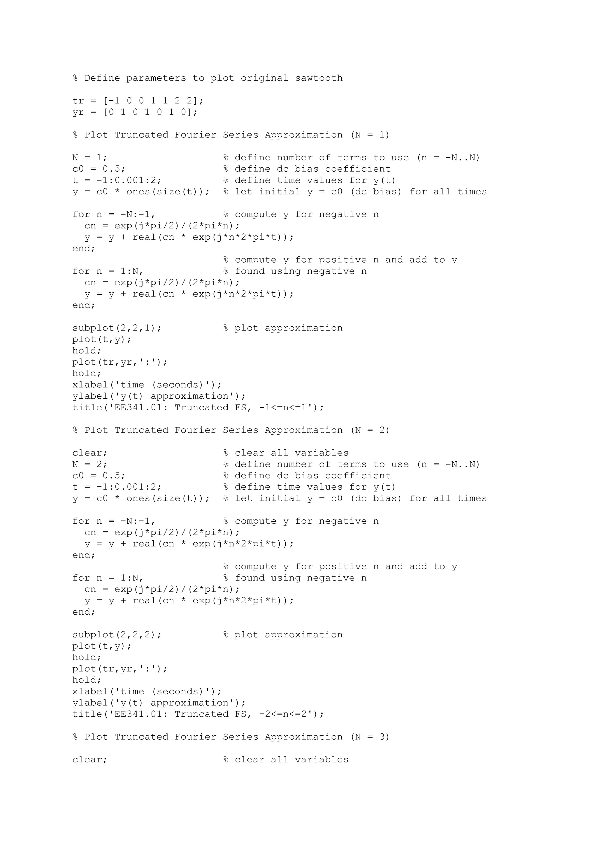 % Define parameters to plot original sawtooth

tr = [-1 0 0 1 1 2 2];
yr = [0 1 0 1 0 1 0];

% Plot Truncated Fourier Series Approximation (N = 1)

N = 1;                    %   define number of terms to use (n = -N..N)
c0 = 0.5;                 %   define dc bias coefficient
t = -1:0.001:2;           %   define time values for y(t)
y = c0 * ones(size(t));   %   let initial y = c0 (dc bias) for all times

for n = -N:-1,           % compute y for negative n
  cn = exp(j*pi/2)/(2*pi*n);
  y = y + real(cn * exp(j*n*2*pi*t));
end;
                         % compute y for positive n and add to y
for n = 1:N,             % found using negative n
  cn = exp(j*pi/2)/(2*pi*n);
  y = y + real(cn * exp(j*n*2*pi*t));
end;

subplot(2,2,1);           % plot approximation
plot(t,y);
hold;
plot(tr,yr,':');
hold;
xlabel('time (seconds)');
ylabel('y(t) approximation');
title('EE341.01: Truncated FS, -1<=n<=1');

% Plot Truncated Fourier Series Approximation (N = 2)

clear;                    %   clear all variables
N = 2;                    %   define number of terms to use (n = -N..N)
c0 = 0.5;                 %   define dc bias coefficient
t = -1:0.001:2;           %   define time values for y(t)
y = c0 * ones(size(t));   %   let initial y = c0 (dc bias) for all times

for n = -N:-1,           % compute y for negative n
  cn = exp(j*pi/2)/(2*pi*n);
  y = y + real(cn * exp(j*n*2*pi*t));
end;
                         % compute y for positive n and add to y
for n = 1:N,             % found using negative n
  cn = exp(j*pi/2)/(2*pi*n);
  y = y + real(cn * exp(j*n*2*pi*t));
end;

subplot(2,2,2);           % plot approximation
plot(t,y);
hold;
plot(tr,yr,':');
hold;
xlabel('time (seconds)');
ylabel('y(t) approximation');
title('EE341.01: Truncated FS, -2<=n<=2');

% Plot Truncated Fourier Series Approximation (N = 3)

clear;                    % clear all variables
 