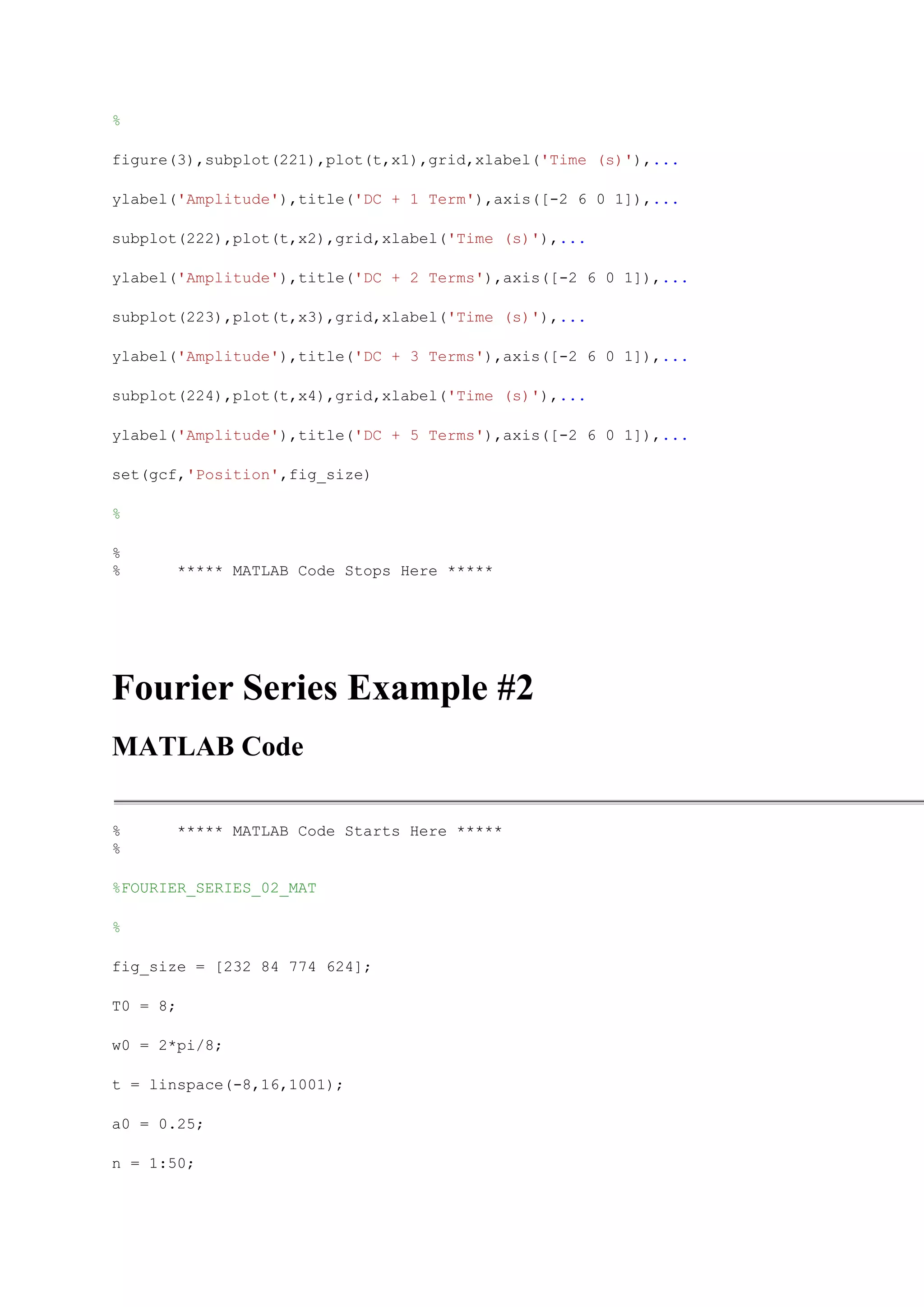 %

figure(3),subplot(221),plot(t,x1),grid,xlabel('Time (s)'),...

ylabel('Amplitude'),title('DC + 1 Term'),axis([-2 6 0 1]),...

subplot(222),plot(t,x2),grid,xlabel('Time (s)'),...

ylabel('Amplitude'),title('DC + 2 Terms'),axis([-2 6 0 1]),...

subplot(223),plot(t,x3),grid,xlabel('Time (s)'),...

ylabel('Amplitude'),title('DC + 3 Terms'),axis([-2 6 0 1]),...

subplot(224),plot(t,x4),grid,xlabel('Time (s)'),...

ylabel('Amplitude'),title('DC + 5 Terms'),axis([-2 6 0 1]),...

set(gcf,'Position',fig_size)

%

%
%         ***** MATLAB Code Stops Here *****




Fourier Series Example #2
MATLAB Code

%         ***** MATLAB Code Starts Here *****
%

%FOURIER_SERIES_02_MAT

%

fig_size = [232 84 774 624];

T0 = 8;

w0 = 2*pi/8;

t = linspace(-8,16,1001);

a0 = 0.25;

n = 1:50;
 