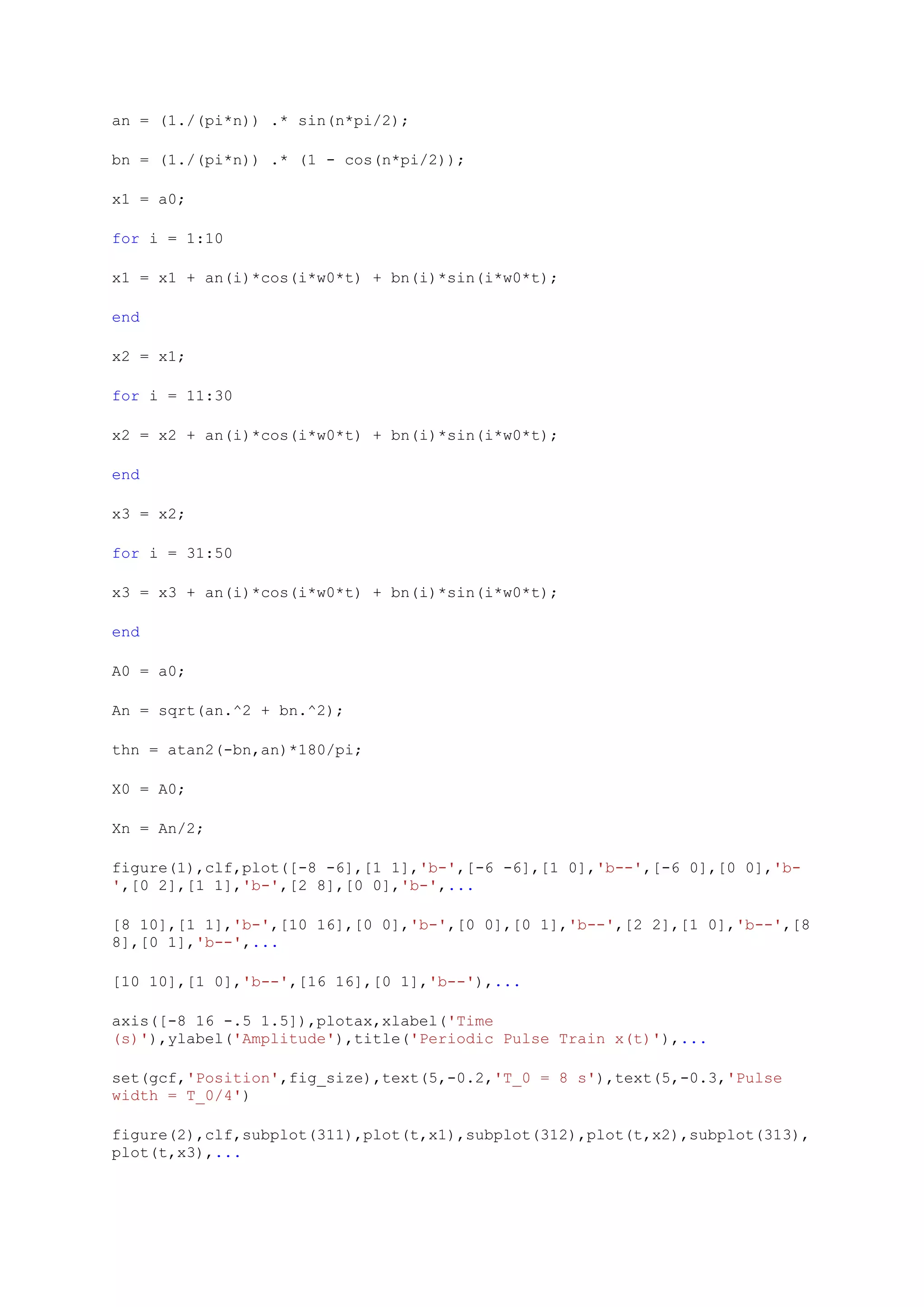 an = (1./(pi*n)) .* sin(n*pi/2);

bn = (1./(pi*n)) .* (1 - cos(n*pi/2));

x1 = a0;

for i = 1:10

x1 = x1 + an(i)*cos(i*w0*t) + bn(i)*sin(i*w0*t);

end

x2 = x1;

for i = 11:30

x2 = x2 + an(i)*cos(i*w0*t) + bn(i)*sin(i*w0*t);

end

x3 = x2;

for i = 31:50

x3 = x3 + an(i)*cos(i*w0*t) + bn(i)*sin(i*w0*t);

end

A0 = a0;

An = sqrt(an.^2 + bn.^2);

thn = atan2(-bn,an)*180/pi;

X0 = A0;

Xn = An/2;

figure(1),clf,plot([-8 -6],[1 1],'b-',[-6 -6],[1 0],'b--',[-6 0],[0 0],'b-
',[0 2],[1 1],'b-',[2 8],[0 0],'b-',...

[8 10],[1 1],'b-',[10 16],[0 0],'b-',[0 0],[0 1],'b--',[2 2],[1 0],'b--',[8
8],[0 1],'b--',...

[10 10],[1 0],'b--',[16 16],[0 1],'b--'),...

axis([-8 16 -.5 1.5]),plotax,xlabel('Time
(s)'),ylabel('Amplitude'),title('Periodic Pulse Train x(t)'),...

set(gcf,'Position',fig_size),text(5,-0.2,'T_0 = 8 s'),text(5,-0.3,'Pulse
width = T_0/4')

figure(2),clf,subplot(311),plot(t,x1),subplot(312),plot(t,x2),subplot(313),
plot(t,x3),...
 