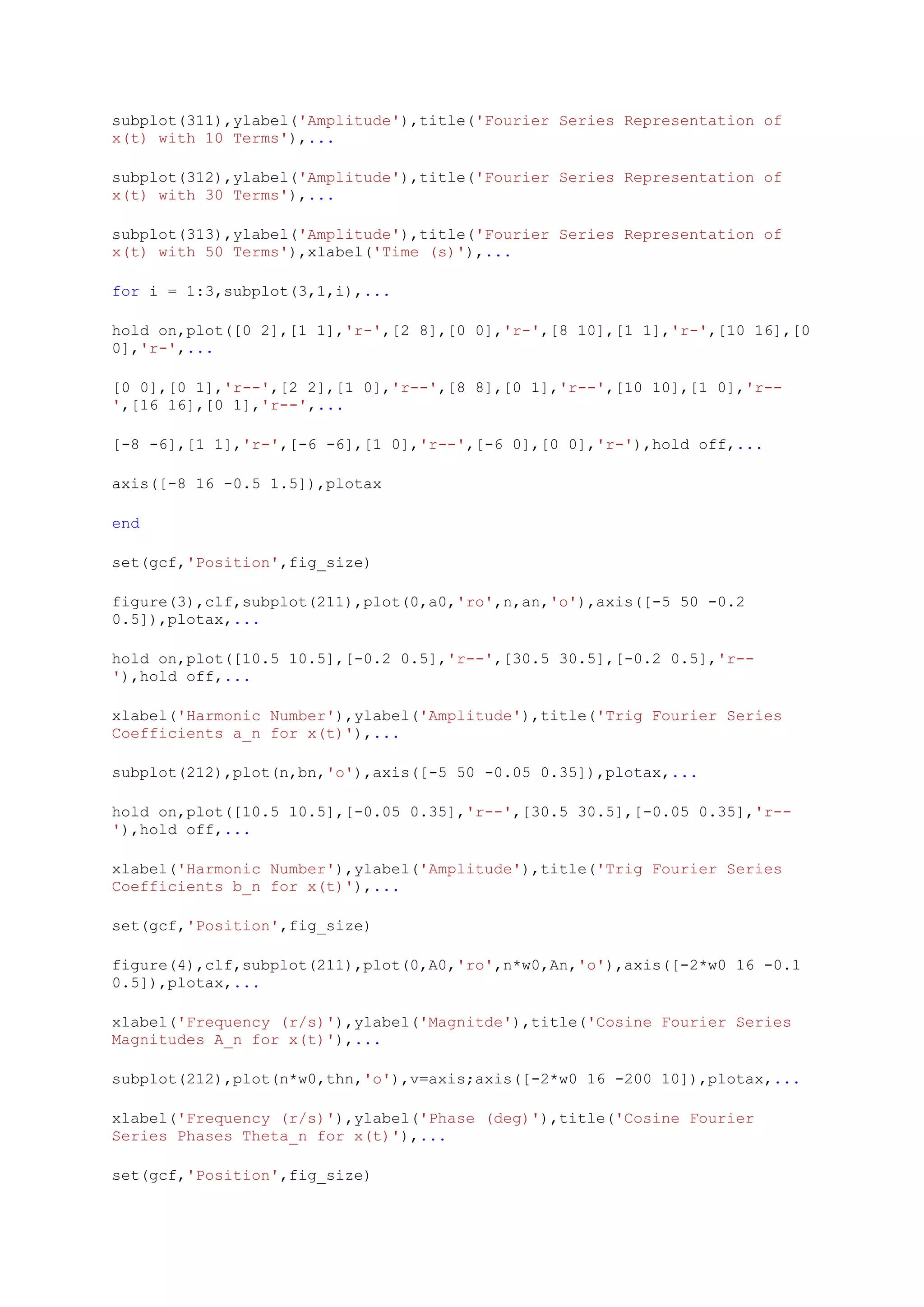 subplot(311),ylabel('Amplitude'),title('Fourier Series Representation of
x(t) with 10 Terms'),...

subplot(312),ylabel('Amplitude'),title('Fourier Series Representation of
x(t) with 30 Terms'),...

subplot(313),ylabel('Amplitude'),title('Fourier Series Representation of
x(t) with 50 Terms'),xlabel('Time (s)'),...

for i = 1:3,subplot(3,1,i),...

hold on,plot([0 2],[1 1],'r-',[2 8],[0 0],'r-',[8 10],[1 1],'r-',[10 16],[0
0],'r-',...

[0 0],[0 1],'r--',[2 2],[1 0],'r--',[8 8],[0 1],'r--',[10 10],[1 0],'r--
',[16 16],[0 1],'r--',...

[-8 -6],[1 1],'r-',[-6 -6],[1 0],'r--',[-6 0],[0 0],'r-'),hold off,...

axis([-8 16 -0.5 1.5]),plotax

end

set(gcf,'Position',fig_size)

figure(3),clf,subplot(211),plot(0,a0,'ro',n,an,'o'),axis([-5 50 -0.2
0.5]),plotax,...

hold on,plot([10.5 10.5],[-0.2 0.5],'r--',[30.5 30.5],[-0.2 0.5],'r--
'),hold off,...

xlabel('Harmonic Number'),ylabel('Amplitude'),title('Trig Fourier Series
Coefficients a_n for x(t)'),...

subplot(212),plot(n,bn,'o'),axis([-5 50 -0.05 0.35]),plotax,...

hold on,plot([10.5 10.5],[-0.05 0.35],'r--',[30.5 30.5],[-0.05 0.35],'r--
'),hold off,...

xlabel('Harmonic Number'),ylabel('Amplitude'),title('Trig Fourier Series
Coefficients b_n for x(t)'),...

set(gcf,'Position',fig_size)

figure(4),clf,subplot(211),plot(0,A0,'ro',n*w0,An,'o'),axis([-2*w0 16 -0.1
0.5]),plotax,...

xlabel('Frequency (r/s)'),ylabel('Magnitde'),title('Cosine Fourier Series
Magnitudes A_n for x(t)'),...

subplot(212),plot(n*w0,thn,'o'),v=axis;axis([-2*w0 16 -200 10]),plotax,...

xlabel('Frequency (r/s)'),ylabel('Phase (deg)'),title('Cosine Fourier
Series Phases Theta_n for x(t)'),...

set(gcf,'Position',fig_size)
 