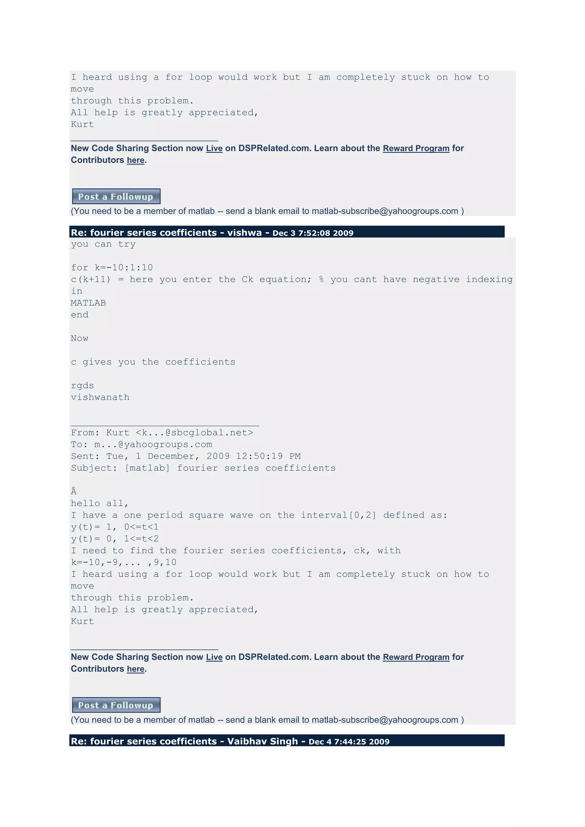 I heard using a for loop would work but I am completely stuck on how to
move
through this problem.
All help is greatly appreciated,
Kurt
______________________________
New Code Sharing Section now Live on DSPRelated.com. Learn about the Reward Program for
Contributors here.




(You need to be a member of matlab -- send a blank email to matlab-subscribe@yahoogroups.com )

Re: fourier series coefficients - vishwa - Dec 3 7:52:08 2009
you can try

for k=-10:1:10
c(k+11) = here you enter the Ck equation; % you cant have negative indexing
in
MATLAB
end

Now

c gives you the coefficients

rgds
vishwanath

________________________________
From: Kurt <k...@sbcglobal.net>
To: m...@yahoogroups.com
Sent: Tue, 1 December, 2009 12:50:19 PM
Subject: [matlab] fourier series coefficients

Â
hello all,
I have a one period square wave on the interval[0,2] defined as:
y(t)= 1, 0<=t<1
y(t)= 0, 1<=t<2
I need to find the fourier series coefficients, ck, with
k=-10,-9,... ,9,10
I heard using a for loop would work but I am completely stuck on how to
move
through this problem.
All help is greatly appreciated,
Kurt

______________________________
New Code Sharing Section now Live on DSPRelated.com. Learn about the Reward Program for
Contributors here.




(You need to be a member of matlab -- send a blank email to matlab-subscribe@yahoogroups.com )

Re: fourier series coefficients - Vaibhav Singh - Dec 4 7:44:25 2009
 