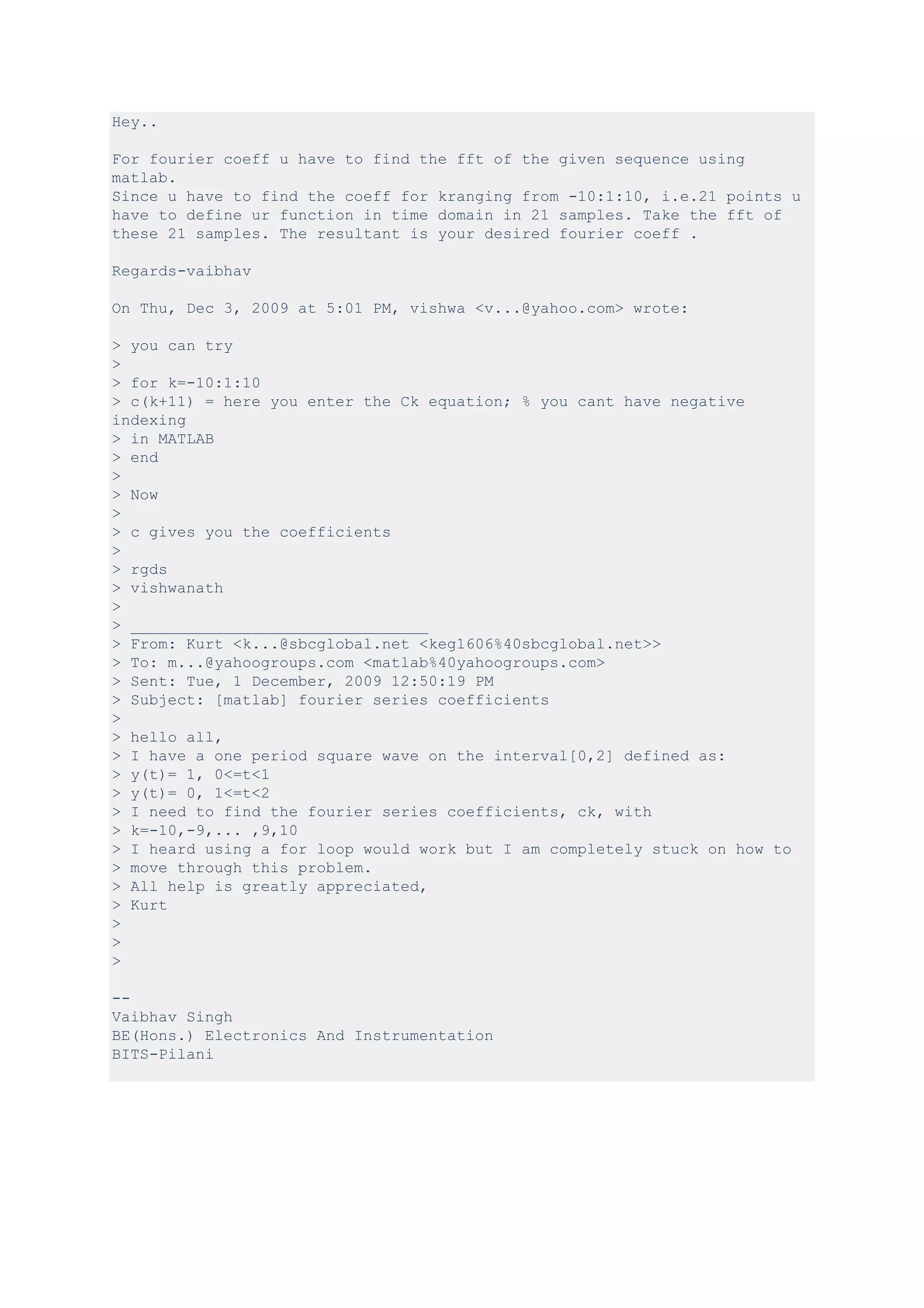 Hey..

For fourier coeff u have to find the fft of the given sequence using
matlab.
Since u have to find the coeff for kranging from -10:1:10, i.e.21 points u
have to define ur function in time domain in 21 samples. Take the fft of
these 21 samples. The resultant is your desired fourier coeff .

Regards-vaibhav

On Thu, Dec 3, 2009 at 5:01 PM, vishwa <v...@yahoo.com> wrote:

> you can try
>
> for k=-10:1:10
> c(k+11) = here you enter the Ck equation; % you cant have negative
indexing
> in MATLAB
> end
>
> Now
>
> c gives you the coefficients
>
> rgds
> vishwanath
>
> ________________________________
> From: Kurt <k...@sbcglobal.net <keg1606%40sbcglobal.net>>
> To: m...@yahoogroups.com <matlab%40yahoogroups.com>
> Sent: Tue, 1 December, 2009 12:50:19 PM
> Subject: [matlab] fourier series coefficients
>
> hello all,
> I have a one period square wave on the interval[0,2] defined as:
> y(t)= 1, 0<=t<1
> y(t)= 0, 1<=t<2
> I need to find the fourier series coefficients, ck, with
> k=-10,-9,... ,9,10
> I heard using a for loop would work but I am completely stuck on how to
> move through this problem.
> All help is greatly appreciated,
> Kurt
>
>
>

--
Vaibhav Singh
BE(Hons.) Electronics And Instrumentation
BITS-Pilani
 