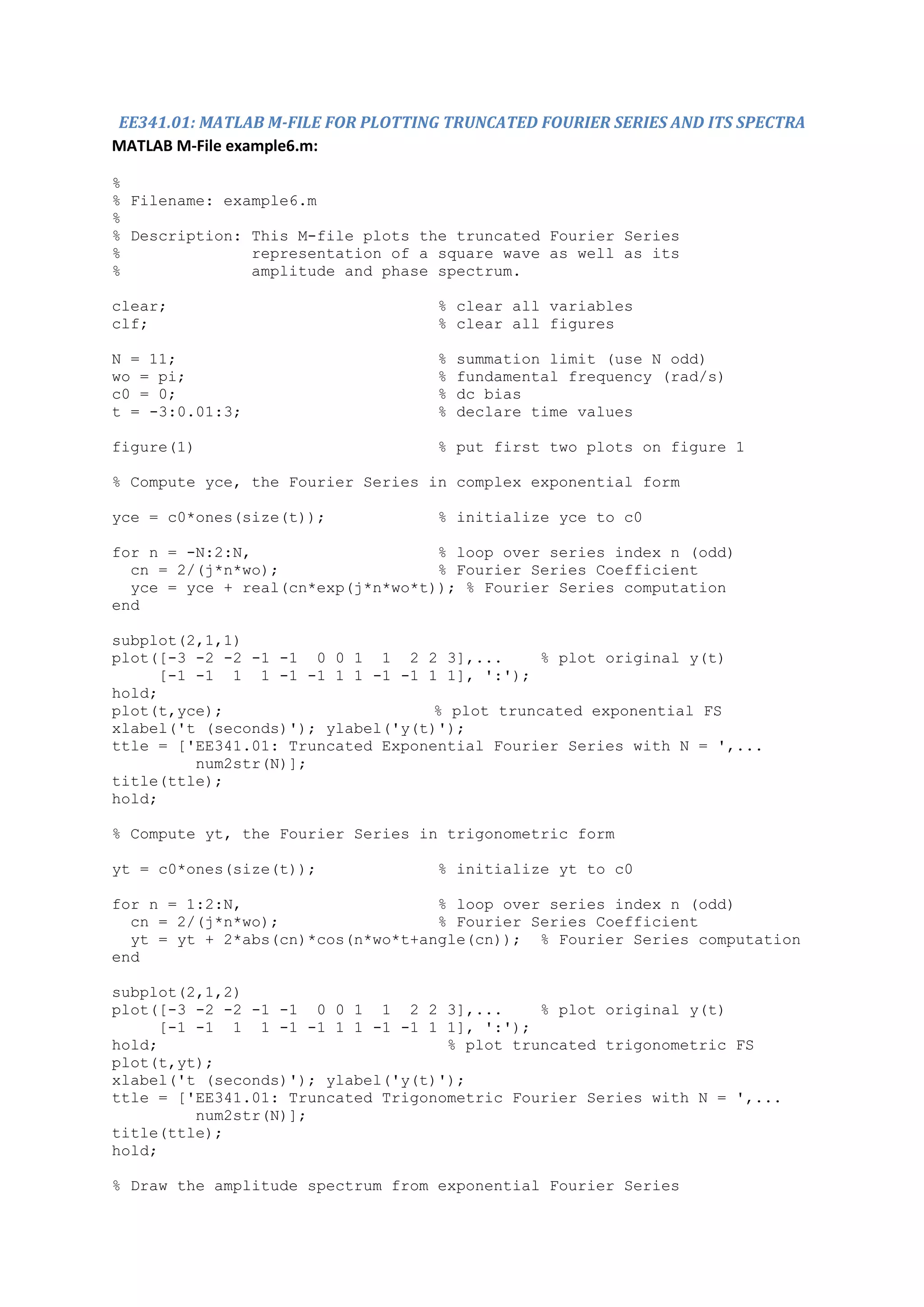 EE341.01: MATLAB M-FILE FOR PLOTTING TRUNCATED FOURIER SERIES AND ITS SPECTRA
MATLAB M-File example6.m:

%
% Filename: example6.m
%
% Description: This M-file plots the truncated Fourier Series
%              representation of a square wave as well as its
%              amplitude and phase spectrum.

clear;                              % clear all variables
clf;                                % clear all figures

N = 11;                             %   summation limit (use N odd)
wo = pi;                            %   fundamental frequency (rad/s)
c0 = 0;                             %   dc bias
t = -3:0.01:3;                      %   declare time values

figure(1)                           % put first two plots on figure 1

% Compute yce, the Fourier Series in complex exponential form

yce = c0*ones(size(t));             % initialize yce to c0

for n = -N:2:N,                    % loop over series index n (odd)
  cn = 2/(j*n*wo);                 % Fourier Series Coefficient
  yce = yce + real(cn*exp(j*n*wo*t)); % Fourier Series computation
end

subplot(2,1,1)
plot([-3 -2 -2 -1 -1 0 0 1 1 2 2 3],...       % plot original y(t)
      [-1 -1 1 1 -1 -1 1 1 -1 -1 1 1], ':');
hold;
plot(t,yce);                       % plot truncated exponential FS
xlabel('t (seconds)'); ylabel('y(t)');
ttle = ['EE341.01: Truncated Exponential Fourier Series with N = ',...
          num2str(N)];
title(ttle);
hold;

% Compute yt, the Fourier Series in trigonometric form

yt = c0*ones(size(t));              % initialize yt to c0

for n = 1:2:N,                     % loop over series index n (odd)
  cn = 2/(j*n*wo);                 % Fourier Series Coefficient
  yt = yt + 2*abs(cn)*cos(n*wo*t+angle(cn)); % Fourier Series computation
end

subplot(2,1,2)
plot([-3 -2 -2 -1 -1 0 0 1 1 2 2 3],...       % plot original y(t)
      [-1 -1 1 1 -1 -1 1 1 -1 -1 1 1], ':');
hold;                               % plot truncated trigonometric FS
plot(t,yt);
xlabel('t (seconds)'); ylabel('y(t)');
ttle = ['EE341.01: Truncated Trigonometric Fourier Series with N = ',...
          num2str(N)];
title(ttle);
hold;

% Draw the amplitude spectrum from exponential Fourier Series
 