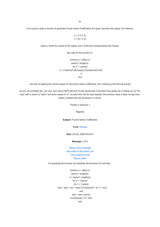 Hi,


       I am trying to write a function to generate Fourier series Coefficients of a given discrete time signal. For instance:


                                                            x = [1 2 3 4]
                                                            n = [0 1 2 3]


                      where x holds the values of the signal, and n holds the corresponding time indices.


                                                    My code for the function is:


                                                       function a = dtfs(x,n)
                                                         period = length(x);
                                                          for k = 1:period
                                           a = (1/period)*x(k)*exp(((-j*2*pi)/period)*n(k));
                                                                   a
                                                                 end


         i am just not getting the correct values for the fourier series coefficients. Am I setting up the formula wrong?


As you can probably tell, i am very very new to MATLAB and I'd also appreciate if someone may guide me in setting up my "for-
loop" with a vector to "catch" and store values of "a", so each time the for-loop repeats, the previous value a does not get over-
                                          written, instead they are all stored in a vector.


                                                       Thanks in advance :)


                                                              Regards


                                               Subject: Fourier Series Coefficients


                                                           From: Andrew


                                                   Date: 24 Oct, 2008 04:43:01


                                                          Message: 2 of 4

                                                      Reply to this message
                                                   Add author to My Watch List
                                                        View original format
                                                           Flag as spam

                               I'm guessing the formula, but hopefully the structure of it will help...


                                                       function a = dtfs(x,n)
                                                         period = length(x);
                                                       a = zeros(1, length(x))
                                                          for k = 1:period
                                                            for z = 1:period
                                         a(k) = a(k) + x(z) * exp((-j*2*pi)/period * (k-1) * n(z));
                                                                  end
                                                          a(k) = a(k) / period;
                                                       num2str(a(k), '%1.18f');
                                                                 end
 