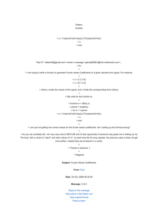 Cheers,
                                                             Andrew



                                        > a = (1/period)*x(k)*exp(((-j*2*pi)/period)*n(k));
                                                               >a
                                                              > end




                 "Raz H" <dilster08@gmail.com> wrote in message <gdrclp$t9b$1@fred.mathworks.com>...
                                                              > Hi,
                                                                >
     > I am trying to write a function to generate Fourier series Coefficients of a given discrete time signal. For instance:
                                                                >
                                                          > x = [1 2 3 4]
                                                          > n = [0 1 2 3]
                                                                >
                    > where x holds the values of the signal, and n holds the corresponding time indices.
                                                                >
                                                 > My code for the function is:
                                                                >
                                                     > function a = dtfs(x,n)
                                                      > period = length(x);
                                                        > for k = 1:period
                                        > a = (1/period)*x(k)*exp(((-j*2*pi)/period)*n(k));
                                                               >a
                                                              > end
                                                                >
        > i am just not getting the correct values for the fourier series coefficients. Am I setting up the formula wrong?
                                                                >
> As you can probably tell, i am very very new to MATLAB and I'd also appreciate if someone may guide me in setting up my
"for-loop" with a vector to "catch" and store values of "a", so each time the for-loop repeats, the previous value a does not get
                                      over-written, instead they are all stored in a vector.
                                                                >
                                                     > Thanks in advance :)
                                                                >
                                                           > Regards


                                              Subject: Fourier Series Coefficients


                                                           From: Paul


                                                  Date: 24 Oct, 2008 06:35:05


                                                        Message: 3 of 4

                                                     Reply to this message
                                                  Add author to My Watch List
                                                      View original format
                                                          Flag as spam
 