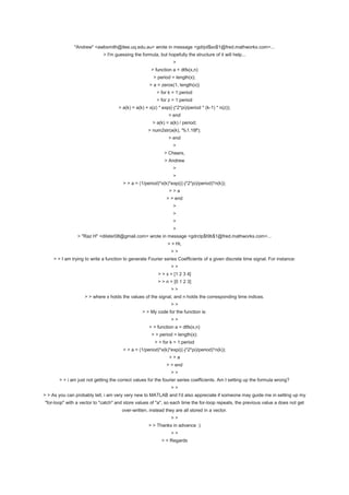 "Andrew" <awbsmith@itee.uq.edu.au> wrote in message <gdrjol$so$1@fred.mathworks.com>...
                             > I'm guessing the formula, but hopefully the structure of it will help...
                                                                 >
                                                     > function a = dtfs(x,n)
                                                       > period = length(x);
                                                     > a = zeros(1, length(x))
                                                        > for k = 1:period
                                                        > for z = 1:period
                                    > a(k) = a(k) + x(z) * exp((-j*2*pi)/period * (k-1) * n(z));
                                                              > end
                                                      > a(k) = a(k) / period;
                                                    > num2str(a(k), '%1.18f');
                                                              > end
                                                                 >
                                                            > Cheers,
                                                            > Andrew
                                                                 >
                                                                 >
                                       > > a = (1/period)*x(k)*exp(((-j*2*pi)/period)*n(k));
                                                               >>a
                                                             > > end
                                                                 >
                                                                 >
                                                                 >
                                                                 >
                > "Raz H" <dilster08@gmail.com> wrote in message <gdrclp$t9b$1@fred.mathworks.com>...
                                                              > > Hi,
                                                                >>
    > > I am trying to write a function to generate Fourier series Coefficients of a given discrete time signal. For instance:
                                                                >>
                                                         > > x = [1 2 3 4]
                                                         > > n = [0 1 2 3]
                                                                >>
                   > > where x holds the values of the signal, and n holds the corresponding time indices.
                                                                >>
                                                 > > My code for the function is:
                                                                >>
                                                    > > function a = dtfs(x,n)
                                                      > > period = length(x);
                                                       > > for k = 1:period
                                       > > a = (1/period)*x(k)*exp(((-j*2*pi)/period)*n(k));
                                                               >>a
                                                             > > end
                                                                >>
       > > i am just not getting the correct values for the fourier series coefficients. Am I setting up the formula wrong?
                                                                >>
> > As you can probably tell, i am very very new to MATLAB and I'd also appreciate if someone may guide me in setting up my
"for-loop" with a vector to "catch" and store values of "a", so each time the for-loop repeats, the previous value a does not get
                                      over-written, instead they are all stored in a vector.
                                                                >>
                                                    > > Thanks in advance :)
                                                                >>
                                                           > > Regards
 