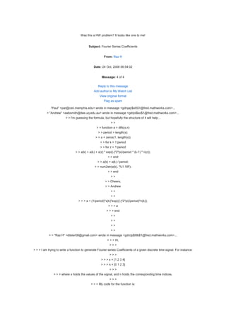 Was this a HW problem? It looks like one to me!


                                           Subject: Fourier Series Coefficients


                                                       From: Raz H


                                               Date: 24 Oct, 2008 06:54:02


                                                      Message: 4 of 4

                                                   Reply to this message
                                               Add author to My Watch List
                                                    View original format
                                                       Flag as spam

             "Paul" <par@ceri.memphis.edu> wrote in message <gdrqap$sl5$1@fred.mathworks.com>...
          > "Andrew" <awbsmith@itee.uq.edu.au> wrote in message <gdrjol$so$1@fred.mathworks.com>...
                         > > I'm guessing the formula, but hopefully the structure of it will help...
                                                             >>
                                                 > > function a = dtfs(x,n)
                                                   > > period = length(x);
                                                > > a = zeros(1, length(x))
                                                    > > for k = 1:period
                                                    > > for z = 1:period
                                > > a(k) = a(k) + x(z) * exp((-j*2*pi)/period * (k-1) * n(z));
                                                          > > end
                                                  > > a(k) = a(k) / period;
                                                > > num2str(a(k), '%1.18f');
                                                          > > end
                                                             >>
                                                        > > Cheers,
                                                        > > Andrew
                                                             >>
                                                             >>
                                   > > > a = (1/period)*x(k)*exp(((-j*2*pi)/period)*n(k));
                                                           >>>a
                                                         > > > end
                                                             >>
                                                             >>
                                                             >>
                                                             >>
            > > "Raz H" <dilster08@gmail.com> wrote in message <gdrclp$t9b$1@fred.mathworks.com>...
                                                          > > > Hi,
                                                            >>>
> > > I am trying to write a function to generate Fourier series Coefficients of a given discrete time signal. For instance:
                                                            >>>
                                                     > > > x = [1 2 3 4]
                                                     > > > n = [0 1 2 3]
                                                            >>>
               > > > where x holds the values of the signal, and n holds the corresponding time indices.
                                                            >>>
                                             > > > My code for the function is:
 
