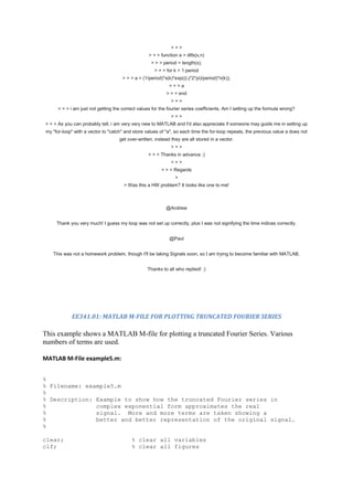 >>>
                                                   > > > function a = dtfs(x,n)
                                                    > > > period = length(x);
                                                      > > > for k = 1:period
                                      > > > a = (1/period)*x(k)*exp(((-j*2*pi)/period)*n(k));
                                                             >>>a
                                                            > > > end
                                                              >>>
      > > > i am just not getting the correct values for the fourier series coefficients. Am I setting up the formula wrong?
                                                              >>>
> > > As you can probably tell, i am very very new to MATLAB and I'd also appreciate if someone may guide me in setting up
my "for-loop" with a vector to "catch" and store values of "a", so each time the for-loop repeats, the previous value a does not
                                    get over-written, instead they are all stored in a vector.
                                                              >>>
                                                   > > > Thanks in advance :)
                                                              >>>
                                                         > > > Regards
                                                                >
                                      > Was this a HW problem? It looks like one to me!



                                                            @Andrew


     Thank you very much! I guess my loop was not set up correctly, plus I was not signifying the time indices correctly.


                                                             @Paul


   This was not a homework problem, though I'll be taking Signals soon, so I am trying to become familiar with MATLAB.


                                                  Thanks to all who replied! :)




            EE341.01: MATLAB M-FILE FOR PLOTTING TRUNCATED FOURIER SERIES

This example shows a MATLAB M-file for plotting a truncated Fourier Series. Various
numbers of terms are used.

MATLAB M-File example5.m:


%
% Filename: example5.m
%
% Description: Example to show how the truncated Fourier series in
%              complex exponential form approximates the real
%              signal. More and more terms are taken showing a
%              better and better representation of the original signal.
%

clear;                                    % clear all variables
clf;                                      % clear all figures
 