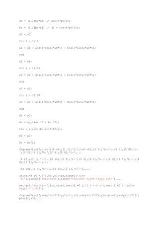 an = (1./(pi*n)) .* sin(n*pi/2);

bn = (1./(pi*n)) .* (1 - cos(n*pi/2));

x1 = a0;

for i = 1:10

x1 = x1 + an(i)*cos(i*w0*t) + bn(i)*sin(i*w0*t);

end

x2 = x1;

for i = 11:30

x2 = x2 + an(i)*cos(i*w0*t) + bn(i)*sin(i*w0*t);

end

x3 = x2;

for i = 31:50

x3 = x3 + an(i)*cos(i*w0*t) + bn(i)*sin(i*w0*t);

end

A0 = a0;

An = sqrt(an.^2 + bn.^2);

thn = atan2(-bn,an)*180/pi;

X0 = A0;

Xn = An/2;

figure(1),clf,plot([-8 -6],[1 1],'b-',[-6 -6],[1 0],'b--',[-6 0],[0 0],'b-
',[0 2],[1 1],'b-',[2 8],[0 0],'b-',...

[8 10],[1 1],'b-',[10 16],[0 0],'b-',[0 0],[0 1],'b--',[2 2],[1 0],'b--',[8
8],[0 1],'b--',...

[10 10],[1 0],'b--',[16 16],[0 1],'b--'),...

axis([-8 16 -.5 1.5]),plotax,xlabel('Time
(s)'),ylabel('Amplitude'),title('Periodic Pulse Train x(t)'),...

set(gcf,'Position',fig_size),text(5,-0.2,'T_0 = 8 s'),text(5,-0.3,'Pulse
width = T_0/4')

figure(2),clf,subplot(311),plot(t,x1),subplot(312),plot(t,x2),subplot(313),
plot(t,x3),...
 