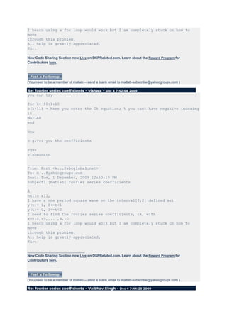 I heard using a for loop would work but I am completely stuck on how to
move
through this problem.
All help is greatly appreciated,
Kurt
______________________________
New Code Sharing Section now Live on DSPRelated.com. Learn about the Reward Program for
Contributors here.




(You need to be a member of matlab -- send a blank email to matlab-subscribe@yahoogroups.com )

Re: fourier series coefficients - vishwa - Dec 3 7:52:08 2009
you can try

for k=-10:1:10
c(k+11) = here you enter the Ck equation; % you cant have negative indexing
in
MATLAB
end

Now

c gives you the coefficients

rgds
vishwanath

________________________________
From: Kurt <k...@sbcglobal.net>
To: m...@yahoogroups.com
Sent: Tue, 1 December, 2009 12:50:19 PM
Subject: [matlab] fourier series coefficients

Â
hello all,
I have a one period square wave on the interval[0,2] defined as:
y(t)= 1, 0<=t<1
y(t)= 0, 1<=t<2
I need to find the fourier series coefficients, ck, with
k=-10,-9,... ,9,10
I heard using a for loop would work but I am completely stuck on how to
move
through this problem.
All help is greatly appreciated,
Kurt

______________________________
New Code Sharing Section now Live on DSPRelated.com. Learn about the Reward Program for
Contributors here.




(You need to be a member of matlab -- send a blank email to matlab-subscribe@yahoogroups.com )

Re: fourier series coefficients - Vaibhav Singh - Dec 4 7:44:25 2009
 