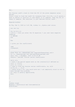 Hey..

For fourier coeff u have to find the fft of the given sequence using
matlab.
Since u have to find the coeff for kranging from -10:1:10, i.e.21 points u
have to define ur function in time domain in 21 samples. Take the fft of
these 21 samples. The resultant is your desired fourier coeff .

Regards-vaibhav

On Thu, Dec 3, 2009 at 5:01 PM, vishwa <v...@yahoo.com> wrote:

> you can try
>
> for k=-10:1:10
> c(k+11) = here you enter the Ck equation; % you cant have negative
indexing
> in MATLAB
> end
>
> Now
>
> c gives you the coefficients
>
> rgds
> vishwanath
>
> ________________________________
> From: Kurt <k...@sbcglobal.net <keg1606%40sbcglobal.net>>
> To: m...@yahoogroups.com <matlab%40yahoogroups.com>
> Sent: Tue, 1 December, 2009 12:50:19 PM
> Subject: [matlab] fourier series coefficients
>
> hello all,
> I have a one period square wave on the interval[0,2] defined as:
> y(t)= 1, 0<=t<1
> y(t)= 0, 1<=t<2
> I need to find the fourier series coefficients, ck, with
> k=-10,-9,... ,9,10
> I heard using a for loop would work but I am completely stuck on how to
> move through this problem.
> All help is greatly appreciated,
> Kurt
>
>
>

--
Vaibhav Singh
BE(Hons.) Electronics And Instrumentation
BITS-Pilani
 