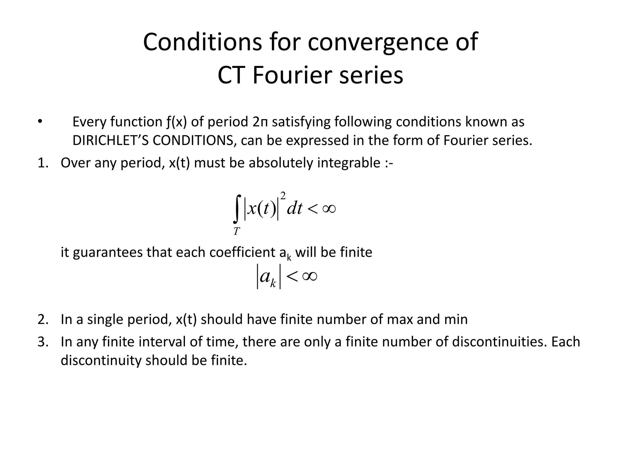 Conditions for convergence of
CT Fourier series
• Every function ƒ(x) of period 2п satisfying following conditions known as
DIRICHLET’S CONDITIONS, can be expressed in the form of Fourier series.
1. Over any period, x(t) must be absolutely integrable :-
it guarantees that each coefficient ak will be finite
2. In a single period, x(t) should have finite number of max and min
3. In any finite interval of time, there are only a finite number of discontinuities. Each
discontinuity should be finite.
 dttx
T
2
)(
ka
 