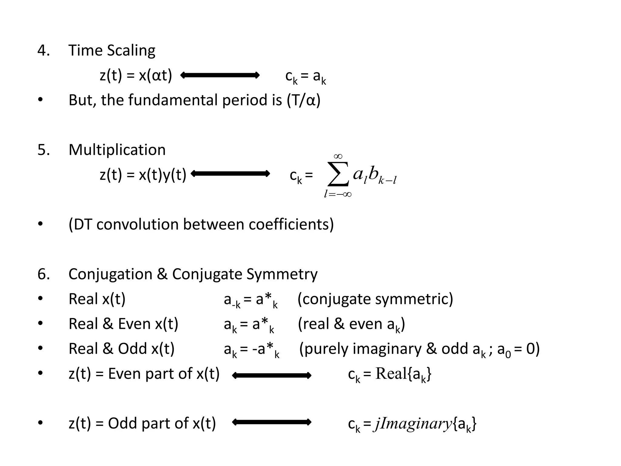 4. Time Scaling
z(t) = x(αt) ck = ak
• But, the fundamental period is (T/α)
5. Multiplication
z(t) = x(t)y(t) ck =
• (DT convolution between coefficients)
6. Conjugation & Conjugate Symmetry
• Real x(t) a-k = a*k (conjugate symmetric)
• Real & Even x(t) ak = a*k (real & even ak)
• Real & Odd x(t) ak = -a*k (purely imaginary & odd ak ; a0 = 0)
• z(t) = Even part of x(t) ck = Real{ak}
• z(t) = Odd part of x(t) ck = jImaginary{ak}




l
lklba
 