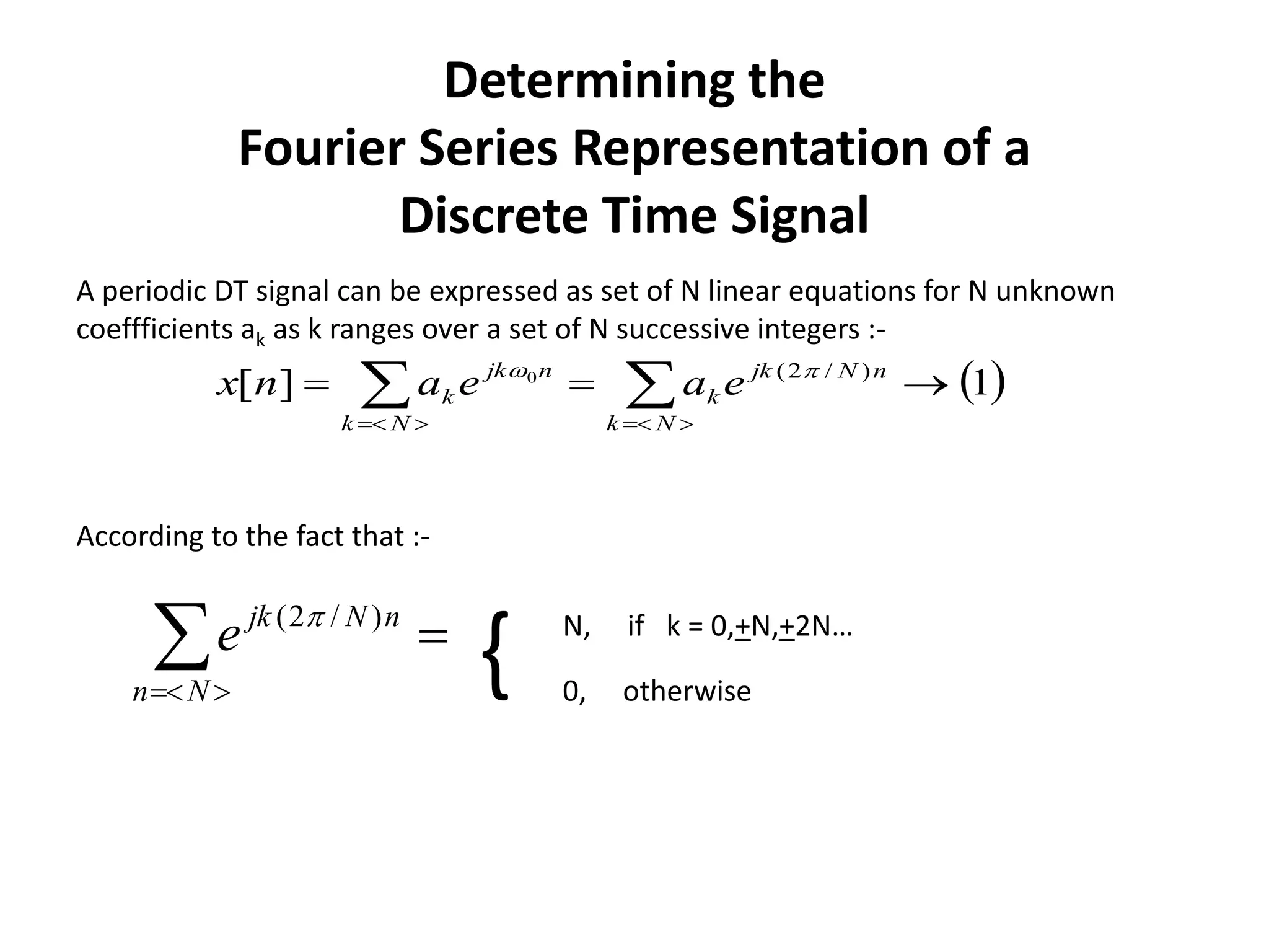 Determining the
Fourier Series Representation of a
Discrete Time Signal
 1][ )/2(0
   Nk
nNjk
k
Nk
njk
k eaeanx 
A periodic DT signal can be expressed as set of N linear equations for N unknown
coeffficients ak as k ranges over a set of N successive integers :-
Nn
nNjk
e )/2(  N, if k = 0,+N,+2N…
0, otherwise
{
According to the fact that :-
 