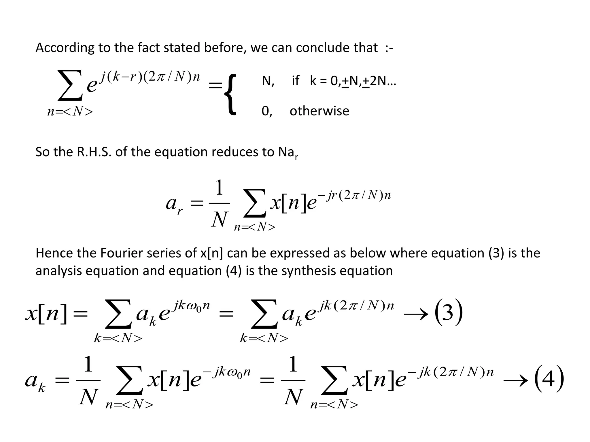 

Nn
nNrkj
e )/2)((  N, if k = 0,+N,+2N…
0, otherwise
{
According to the fact stated before, we can conclude that :-
So the R.H.S. of the equation reduces to Nar



Nn
nNjr
r enx
N
a )/2(
][
1 
Hence the Fourier series of x[n] can be expressed as below where equation (3) is the
analysis equation and equation (4) is the synthesis equation
 
 4][
1
][
1
3][
)/2(
)/2(
0
0









Nn
nNjk
Nn
njk
k
Nk
nNjk
k
Nk
njk
k
enx
N
enx
N
a
eaeanx


 