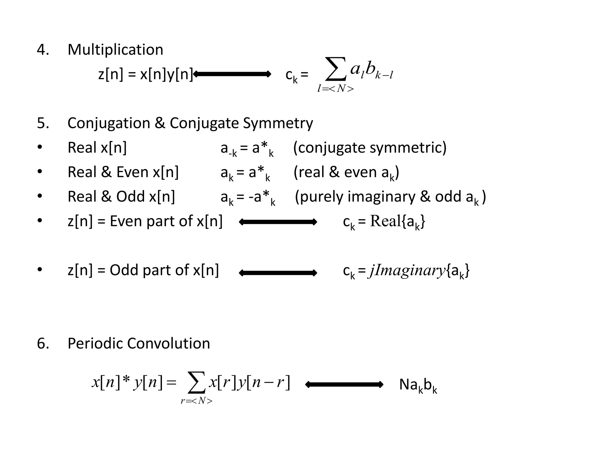4. Multiplication
z[n] = x[n]y[n] ck =
5. Conjugation & Conjugate Symmetry
• Real x[n] a-k = a*k (conjugate symmetric)
• Real & Even x[n] ak = a*k (real & even ak)
• Real & Odd x[n] ak = -a*k (purely imaginary & odd ak )
• z[n] = Even part of x[n] ck = Real{ak}
• z[n] = Odd part of x[n] ck = jImaginary{ak}
6. Periodic Convolution


Nl
lklba


Nr
rnyrxnynx ][][][*][ Nakbk
 