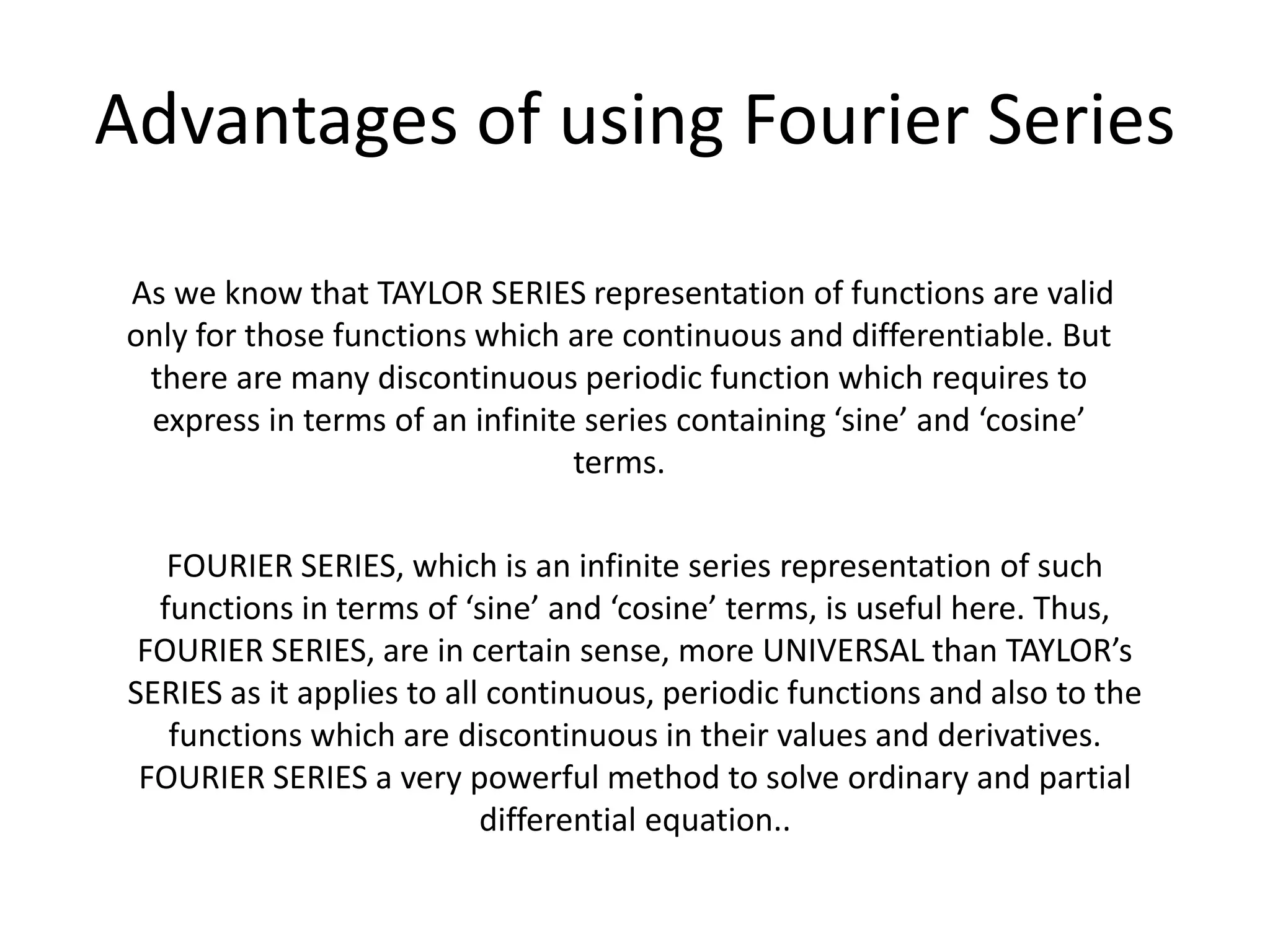 FOURIER SERIES, which is an infinite series representation of such
functions in terms of ‘sine’ and ‘cosine’ terms, is useful here. Thus,
FOURIER SERIES, are in certain sense, more UNIVERSAL than TAYLOR’s
SERIES as it applies to all continuous, periodic functions and also to the
functions which are discontinuous in their values and derivatives.
FOURIER SERIES a very powerful method to solve ordinary and partial
differential equation..
As we know that TAYLOR SERIES representation of functions are valid
only for those functions which are continuous and differentiable. But
there are many discontinuous periodic function which requires to
express in terms of an infinite series containing ‘sine’ and ‘cosine’
terms.
Advantages of using Fourier Series
 