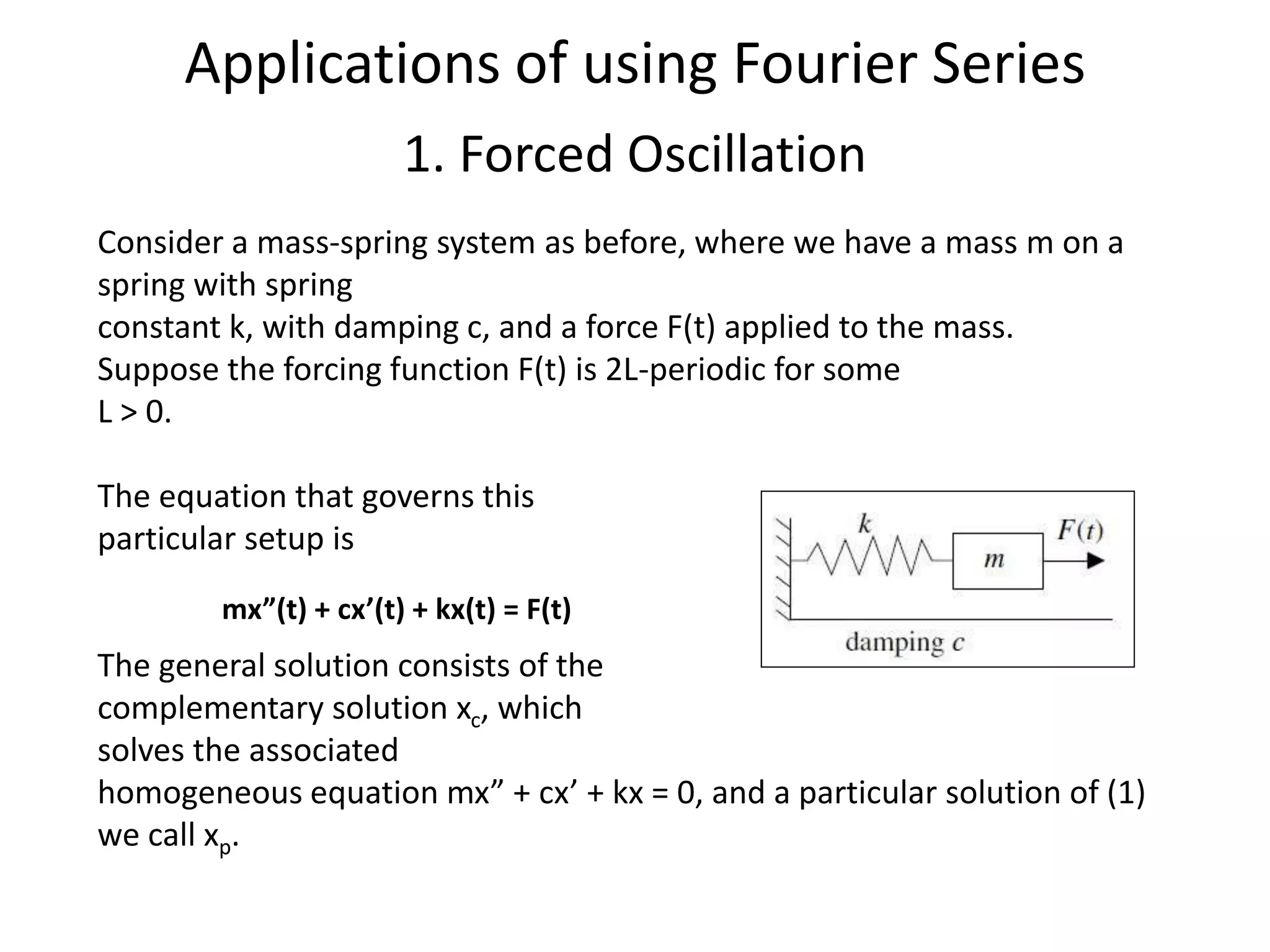 Consider a mass-spring system as before, where we have a mass m on a
spring with spring
constant k, with damping c, and a force F(t) applied to the mass.
Suppose the forcing function F(t) is 2L-periodic for some
L > 0.
The equation that governs this
particular setup is
The general solution consists of the
complementary solution xc, which
solves the associated
homogeneous equation mx” + cx’ + kx = 0, and a particular solution of (1)
we call xp.
mx”(t) + cx’(t) + kx(t) = F(t)
Applications of using Fourier Series
1. Forced Oscillation
 