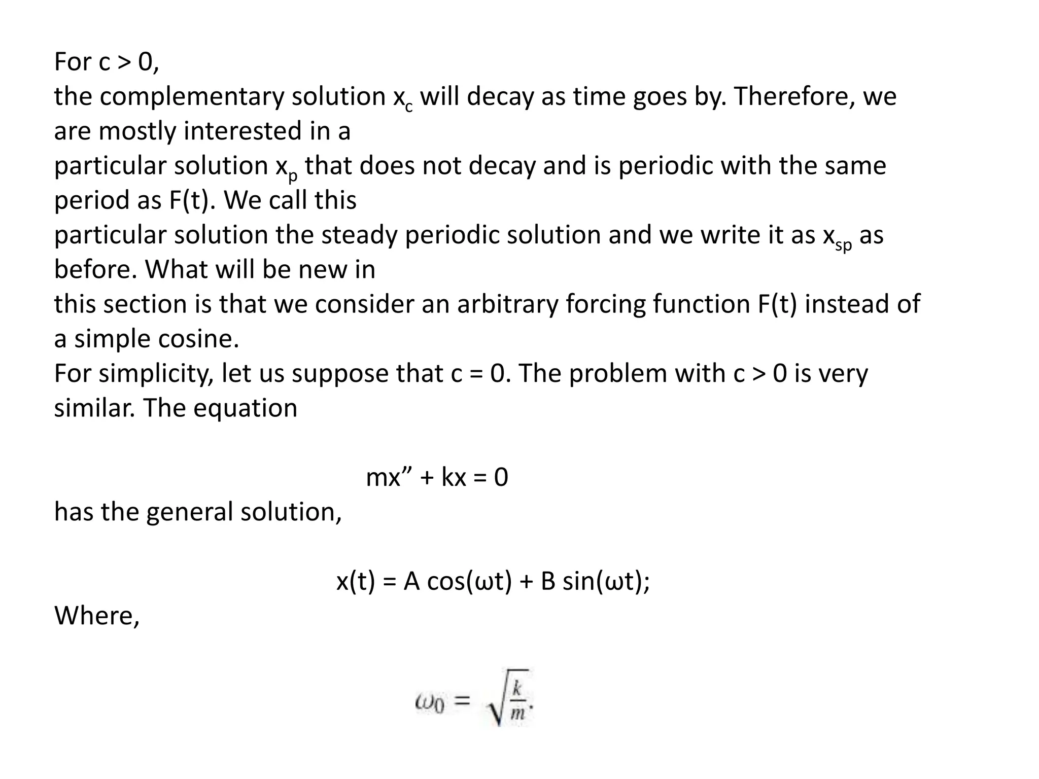 For c > 0,
the complementary solution xc will decay as time goes by. Therefore, we
are mostly interested in a
particular solution xp that does not decay and is periodic with the same
period as F(t). We call this
particular solution the steady periodic solution and we write it as xsp as
before. What will be new in
this section is that we consider an arbitrary forcing function F(t) instead of
a simple cosine.
For simplicity, let us suppose that c = 0. The problem with c > 0 is very
similar. The equation
mx” + kx = 0
has the general solution,
x(t) = A cos(ωt) + B sin(ωt);
Where,
 