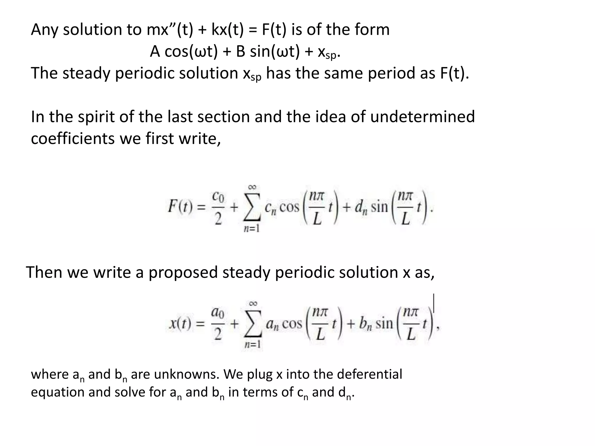 Any solution to mx”(t) + kx(t) = F(t) is of the form
A cos(ωt) + B sin(ωt) + xsp.
The steady periodic solution xsp has the same period as F(t).
In the spirit of the last section and the idea of undetermined
coefficients we first write,
Then we write a proposed steady periodic solution x as,
where an and bn are unknowns. We plug x into the deferential
equation and solve for an and bn in terms of cn and dn.
 