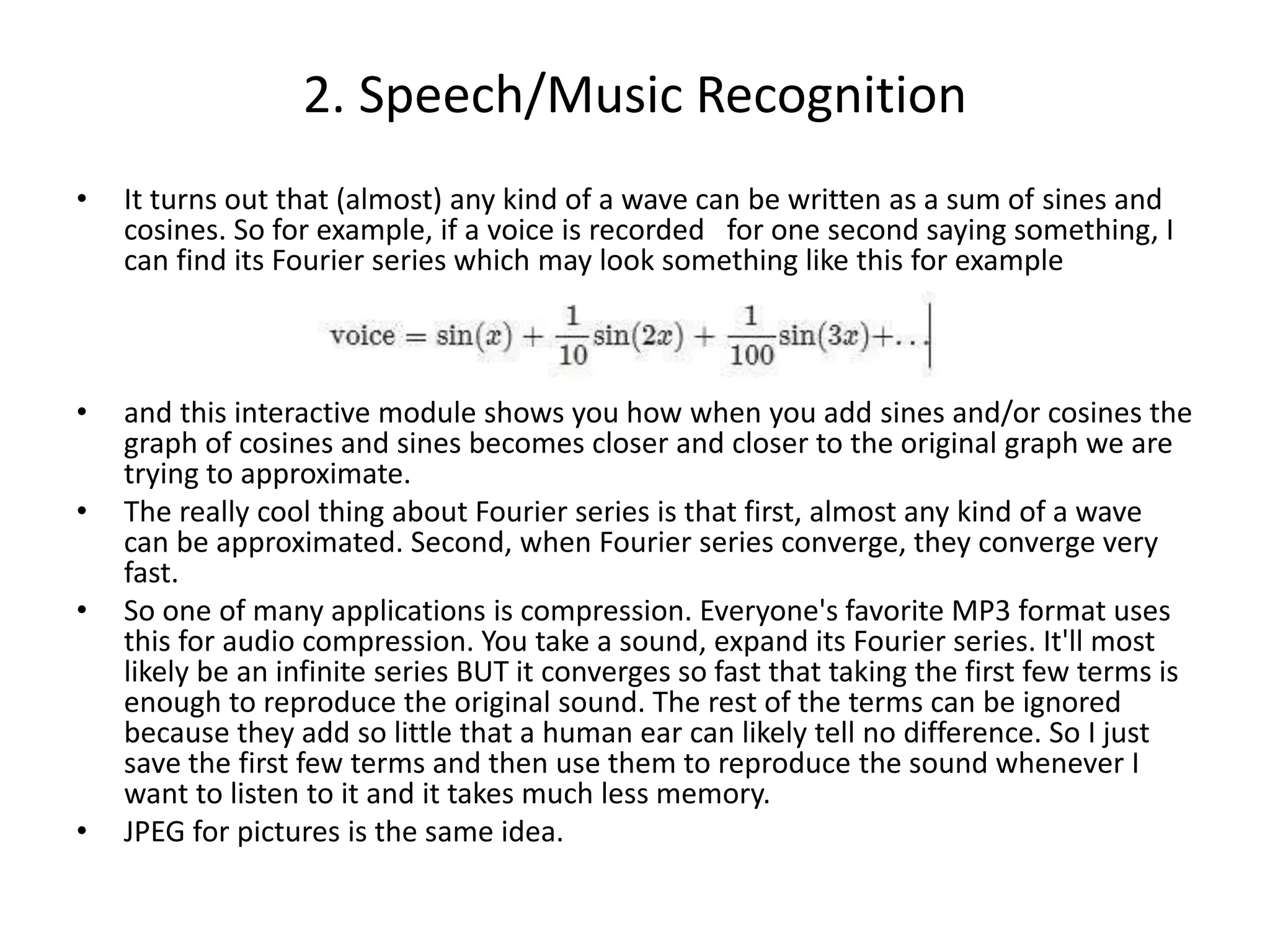 • It turns out that (almost) any kind of a wave can be written as a sum of sines and
cosines. So for example, if a voice is recorded for one second saying something, I
can find its Fourier series which may look something like this for example
• and this interactive module shows you how when you add sines and/or cosines the
graph of cosines and sines becomes closer and closer to the original graph we are
trying to approximate.
• The really cool thing about Fourier series is that first, almost any kind of a wave
can be approximated. Second, when Fourier series converge, they converge very
fast.
• So one of many applications is compression. Everyone's favorite MP3 format uses
this for audio compression. You take a sound, expand its Fourier series. It'll most
likely be an infinite series BUT it converges so fast that taking the first few terms is
enough to reproduce the original sound. The rest of the terms can be ignored
because they add so little that a human ear can likely tell no difference. So I just
save the first few terms and then use them to reproduce the sound whenever I
want to listen to it and it takes much less memory.
• JPEG for pictures is the same idea.
2. Speech/Music Recognition
 