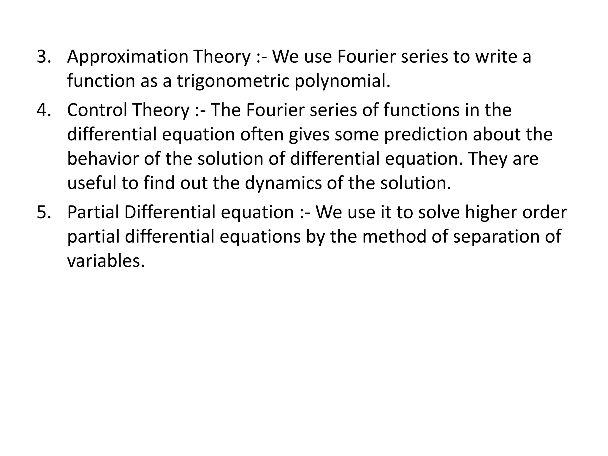 3. Approximation Theory :- We use Fourier series to write a
function as a trigonometric polynomial.
4. Control Theory :- The Fourier series of functions in the
differential equation often gives some prediction about the
behavior of the solution of differential equation. They are
useful to find out the dynamics of the solution.
5. Partial Differential equation :- We use it to solve higher order
partial differential equations by the method of separation of
variables.
 