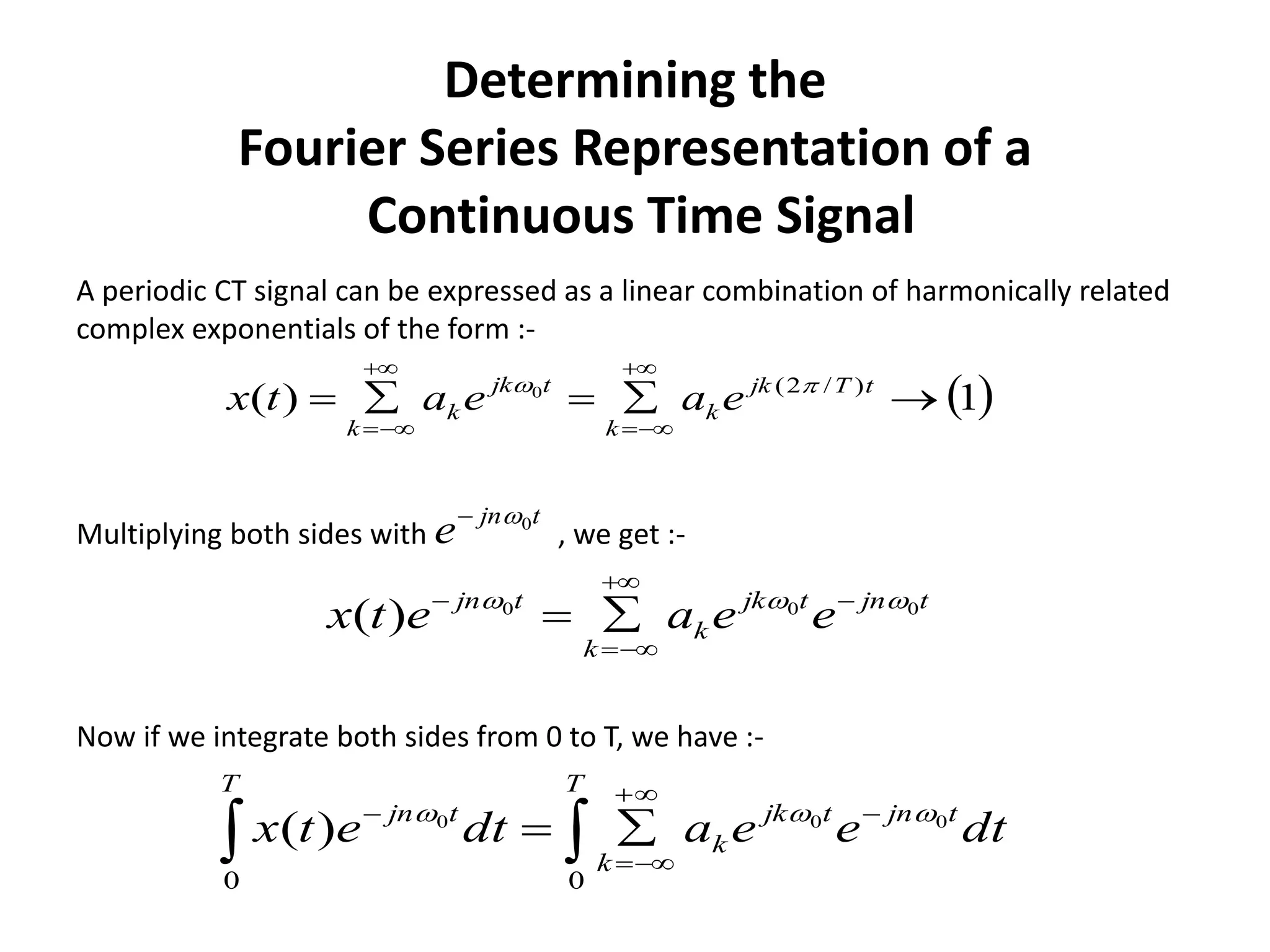 Determining the
Fourier Series Representation of a
Continuous Time Signal
tjntjk
k
k
tjn
eeaetx 000
)(  




 1)( )/2(0





tTjk
k
k
tjk
k
k
eaeatx 
A periodic CT signal can be expressed as a linear combination of harmonically related
complex exponentials of the form :-
Multiplying both sides with , we get :-
tjn
e 0
Now if we integrate both sides from 0 to T, we have :-
dteeadtetx
T
tjntjk
k
k
T
tjn






00
000
)( 
 
