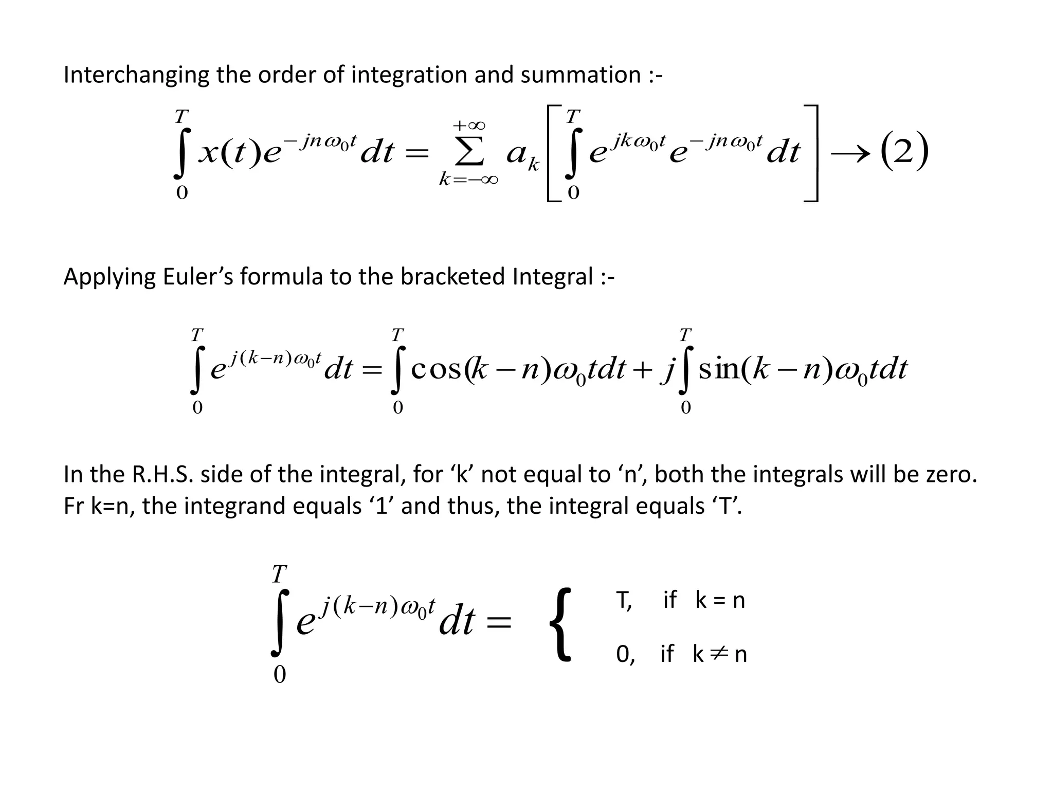 Interchanging the order of integration and summation :-
 2)(
00
000






 




T
tjntjk
k
k
T
tjn
dteeadtetx 
Applying Euler’s formula to the bracketed Integral :-
 
TTT
tnkj
tdtnkjtdtnkdte
0
0
0
0
0
)(
)sin()cos(0



T
tnkj
dte
0
)( 0 T, if k = n
0, if k n{
In the R.H.S. side of the integral, for ‘k’ not equal to ‘n’, both the integrals will be zero.
Fr k=n, the integrand equals ‘1’ and thus, the integral equals ‘T’.
 