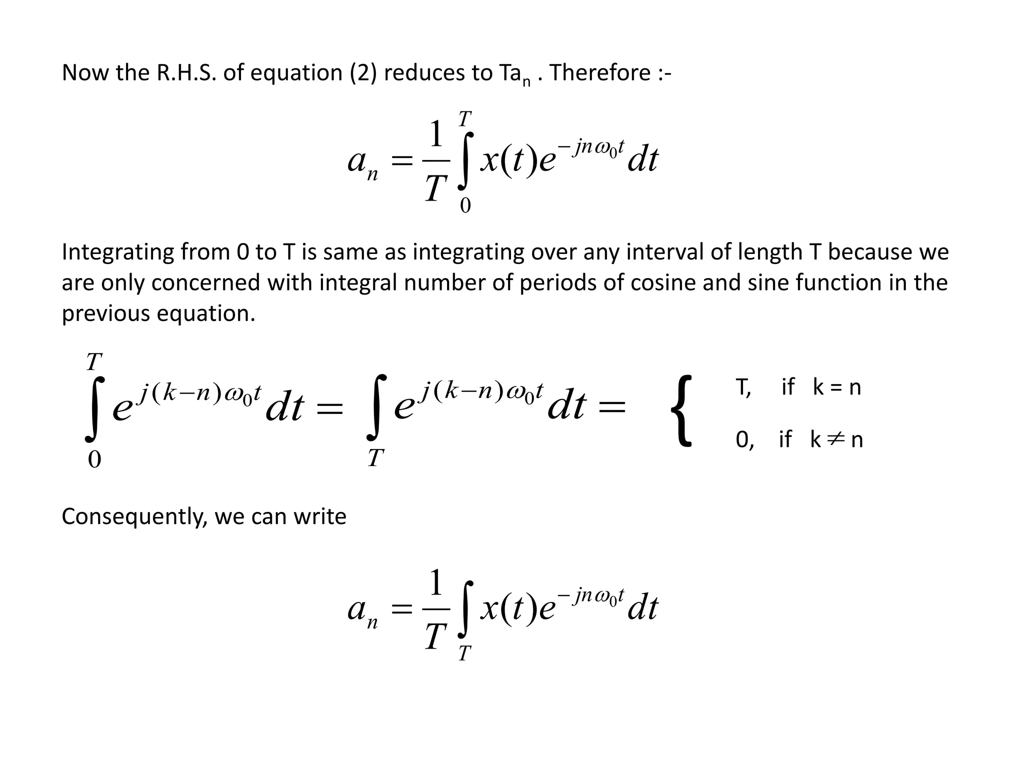 

T
tnkj
dte
0
)( 0 T, if k = n
0, if k n{

dte
T
tnkj 0)( 
Integrating from 0 to T is same as integrating over any interval of length T because we
are only concerned with integral number of periods of cosine and sine function in the
previous equation.
Now the R.H.S. of equation (2) reduces to Tan . Therefore :-
dtetx
T
a
T
tjn
n 


0
0
)(
1 
Consequently, we can write
dtetx
T
a
T
tjn
n 

 0
)(
1 
 