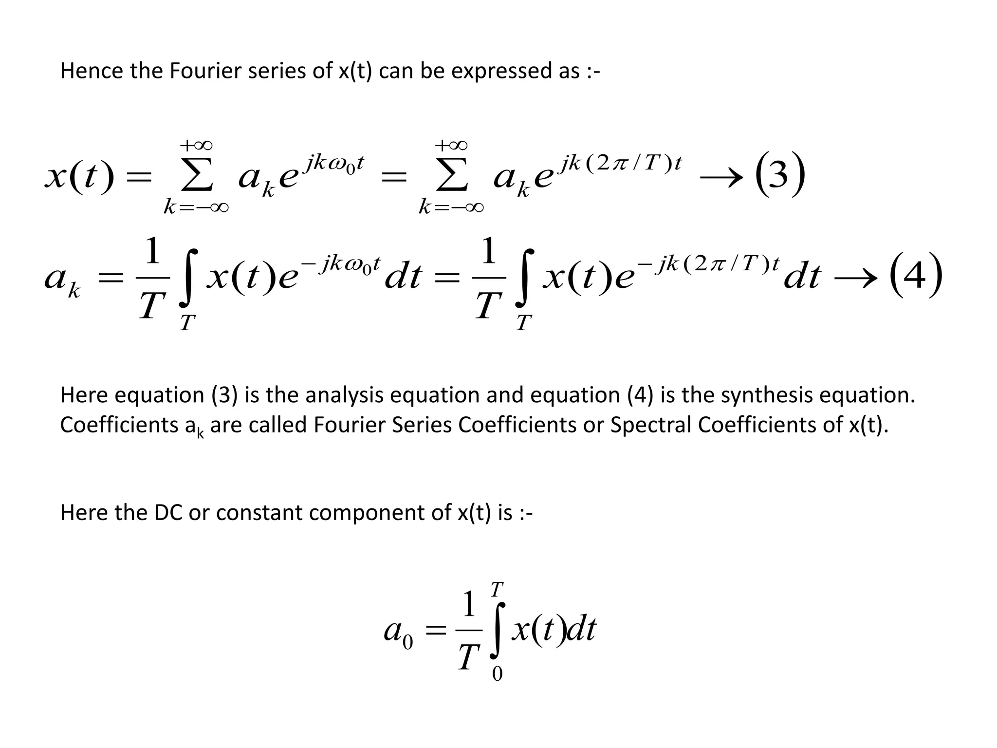 Hence the Fourier series of x(t) can be expressed as :-
 
 4)(
1
)(
1
3)(
)/2(
)/2(
0
0








dtetx
T
dtetx
T
a
eaeatx
T
tTjk
T
tjk
k
tTjk
k
k
tjk
k
k


Here equation (3) is the analysis equation and equation (4) is the synthesis equation.
Coefficients ak are called Fourier Series Coefficients or Spectral Coefficients of x(t).
Here the DC or constant component of x(t) is :-
dttx
T
a
T

0
0 )(
1
 