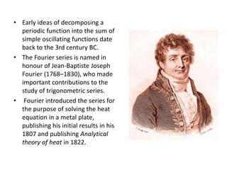 • Early ideas of decomposing a
periodic function into the sum of
simple oscillating functions date
back to the 3rd century BC.
• The Fourier series is named in
honour of Jean-Baptiste Joseph
Fourier (1768–1830), who made
important contributions to the
study of trigonometric series.
• Fourier introduced the series for
the purpose of solving the heat
equation in a metal plate,
publishing his initial results in his
1807 and publishing Analytical
theory of heat in 1822.
 