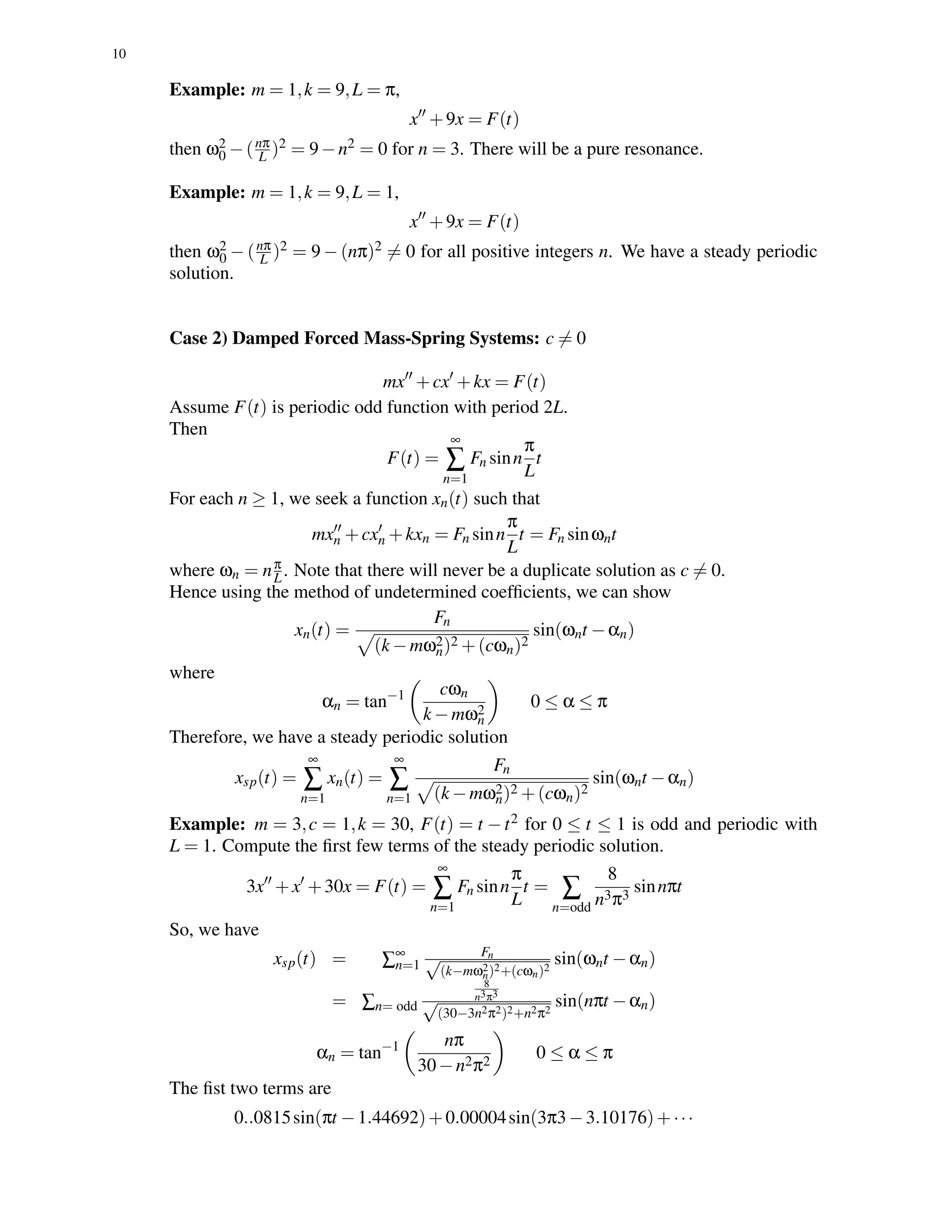 10
Example: m = 1,k = 9,L = π,
x +9x = F(t)
then ω2
0 −(nπ
L )2 = 9−n2 = 0 for n = 3. There will be a pure resonance.
Example: m = 1,k = 9,L = 1,
x +9x = F(t)
then ω2
0 − (nπ
L )2 = 9 − (nπ)2 = 0 for all positive integers n. We have a steady periodic
solution.
Case 2) Damped Forced Mass-Spring Systems: c = 0
mx +cx +kx = F(t)
Assume F(t) is periodic odd function with period 2L.
Then
F(t) =
∞
∑
n=1
Fn sinn
π
L
t
For each n ≥ 1, we seek a function xn(t) such that
mxn +cxn +kxn = Fn sinn
π
L
t = Fn sinωnt
where ωn = nπ
L. Note that there will never be a duplicate solution as c = 0.
Hence using the method of undetermined coefﬁcients, we can show
xn(t) =
Fn
(k −mω2
n)2 +(cωn)2
sin(ωnt −αn)
where
αn = tan−1 cωn
k −mω2
n
0 ≤ α ≤ π
Therefore, we have a steady periodic solution
xsp(t) =
∞
∑
n=1
xn(t) =
∞
∑
n=1
Fn
(k −mω2
n)2 +(cωn)2
sin(ωnt −αn)
Example: m = 3,c = 1,k = 30, F(t) = t −t2 for 0 ≤ t ≤ 1 is odd and periodic with
L = 1. Compute the ﬁrst few terms of the steady periodic solution.
3x +x +30x = F(t) =
∞
∑
n=1
Fn sinn
π
L
t = ∑
n=odd
8
n3π3
sinnπt
So, we have
xsp(t) = ∑∞
n=1
Fn√
(k−mω2
n)2+(cωn)2
sin(ωnt −αn)
= ∑n= odd
8
n3π3
√
(30−3n2π2)2+n2π2
sin(nπt −αn)
αn = tan−1 nπ
30−n2π2
0 ≤ α ≤ π
The ﬁst two terms are
0..0815sin(πt −1.44692)+0.00004sin(3π3−3.10176)+···
 
