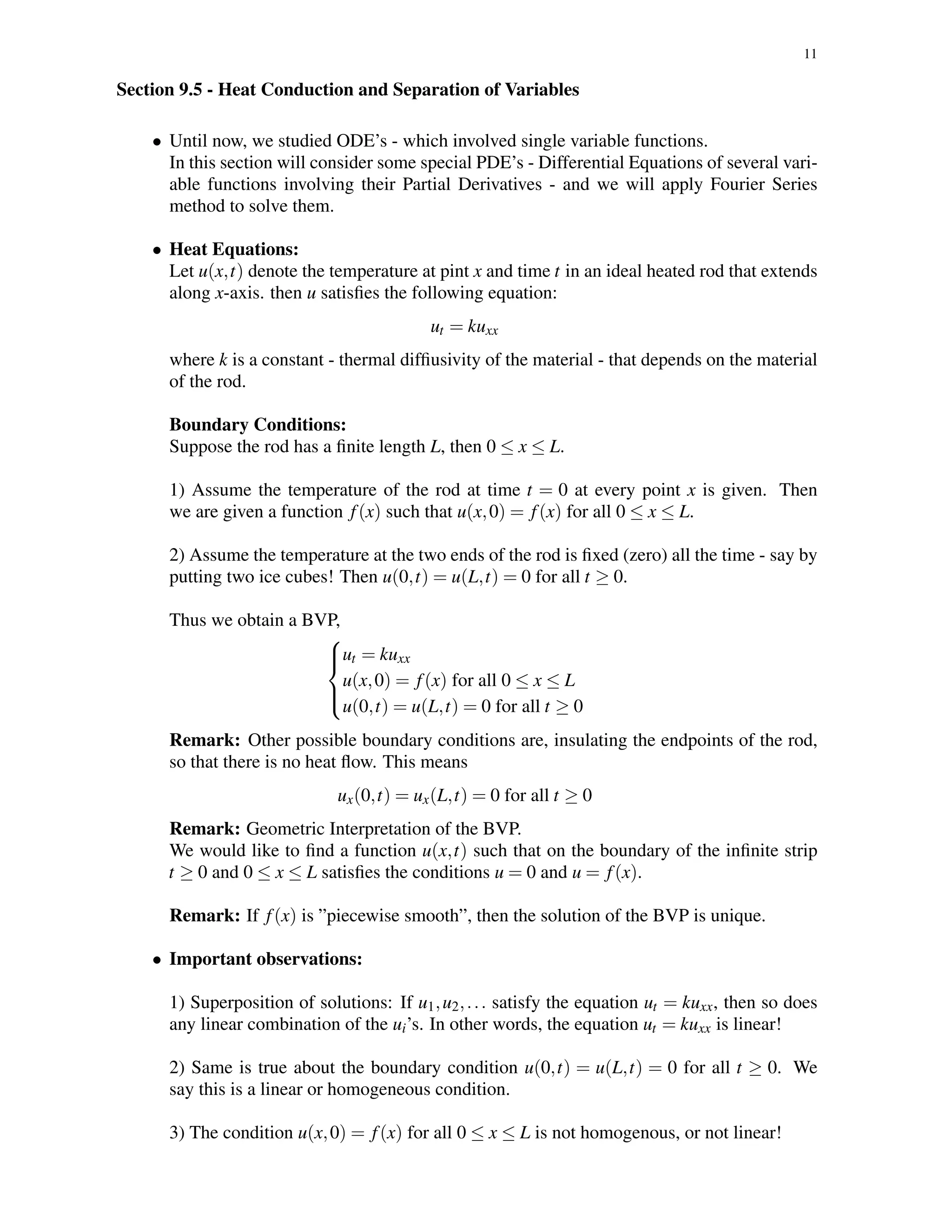 11
Section 9.5 - Heat Conduction and Separation of Variables
• Until now, we studied ODE’s - which involved single variable functions.
In this section will consider some special PDE’s - Differential Equations of several vari-
able functions involving their Partial Derivatives - and we will apply Fourier Series
method to solve them.
• Heat Equations:
Let u(x,t) denote the temperature at pint x and time t in an ideal heated rod that extends
along x-axis. then u satisﬁes the following equation:
ut = kuxx
where k is a constant - thermal difﬁusivity of the material - that depends on the material
of the rod.
Boundary Conditions:
Suppose the rod has a ﬁnite length L, then 0 ≤ x ≤ L.
1) Assume the temperature of the rod at time t = 0 at every point x is given. Then
we are given a function f(x) such that u(x,0) = f(x) for all 0 ≤ x ≤ L.
2) Assume the temperature at the two ends of the rod is ﬁxed (zero) all the time - say by
putting two ice cubes! Then u(0,t) = u(L,t) = 0 for all t ≥ 0.
Thus we obtain a BVP,



ut = kuxx
u(x,0) = f(x) for all 0 ≤ x ≤ L
u(0,t) = u(L,t) = 0 for all t ≥ 0
Remark: Other possible boundary conditions are, insulating the endpoints of the rod,
so that there is no heat ﬂow. This means
ux(0,t) = ux(L,t) = 0 for all t ≥ 0
Remark: Geometric Interpretation of the BVP.
We would like to ﬁnd a function u(x,t) such that on the boundary of the inﬁnite strip
t ≥ 0 and 0 ≤ x ≤ L satisﬁes the conditions u = 0 and u = f(x).
Remark: If f(x) is ”piecewise smooth”, then the solution of the BVP is unique.
• Important observations:
1) Superposition of solutions: If u1,u2,... satisfy the equation ut = kuxx, then so does
any linear combination of the ui’s. In other words, the equation ut = kuxx is linear!
2) Same is true about the boundary condition u(0,t) = u(L,t) = 0 for all t ≥ 0. We
say this is a linear or homogeneous condition.
3) The condition u(x,0) = f(x) for all 0 ≤ x ≤ L is not homogenous, or not linear!
 