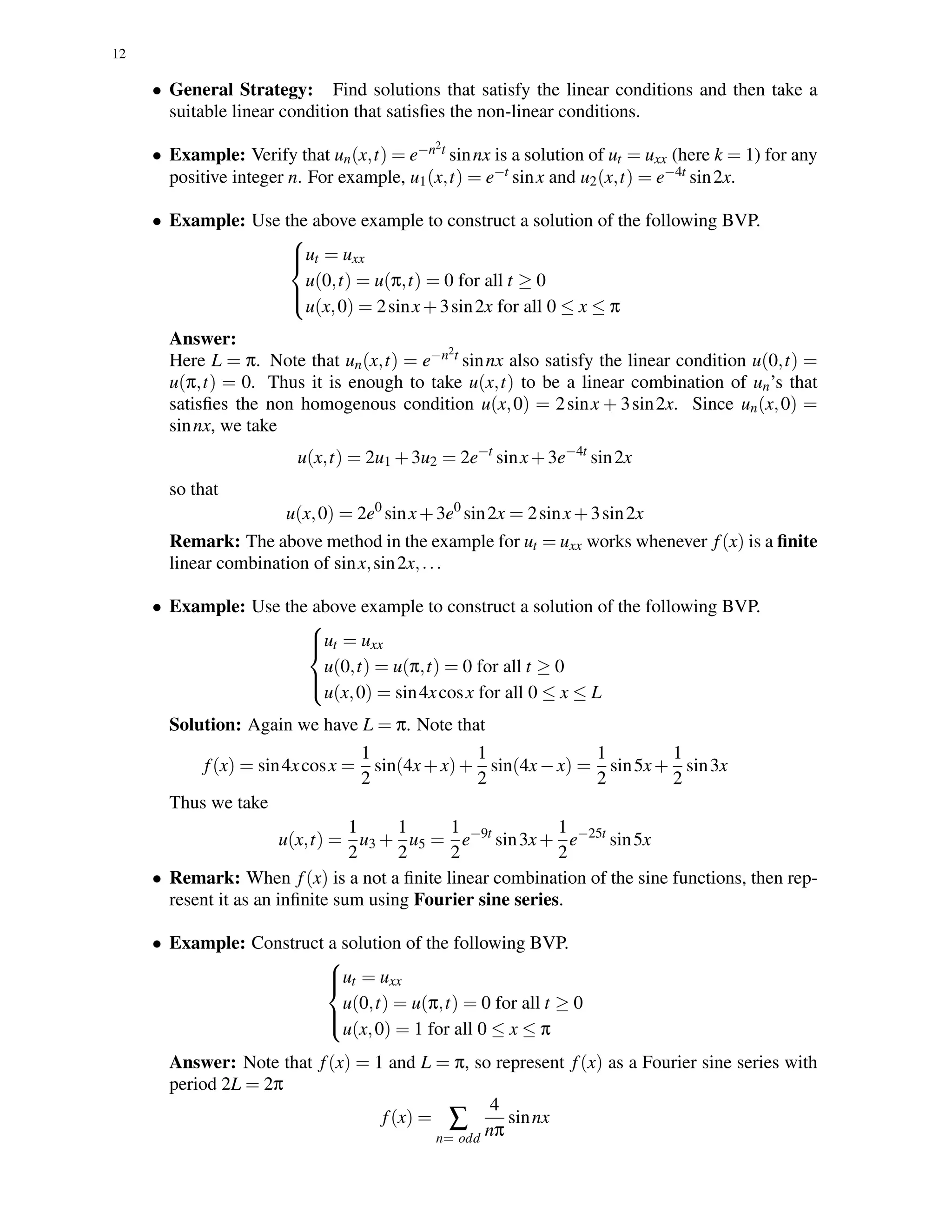 12
• General Strategy: Find solutions that satisfy the linear conditions and then take a
suitable linear condition that satisﬁes the non-linear conditions.
• Example: Verify that un(x,t) = e−n2t sinnx is a solution of ut = uxx (here k = 1) for any
positive integer n. For example, u1(x,t) = e−t sinx and u2(x,t) = e−4t sin2x.
• Example: Use the above example to construct a solution of the following BVP.



ut = uxx
u(0,t) = u(π,t) = 0 for all t ≥ 0
u(x,0) = 2sinx+3sin2x for all 0 ≤ x ≤ π
Answer:
Here L = π. Note that un(x,t) = e−n2t sinnx also satisfy the linear condition u(0,t) =
u(π,t) = 0. Thus it is enough to take u(x,t) to be a linear combination of un’s that
satisﬁes the non homogenous condition u(x,0) = 2sinx + 3sin2x. Since un(x,0) =
sinnx, we take
u(x,t) = 2u1 +3u2 = 2e−t
sinx+3e−4t
sin2x
so that
u(x,0) = 2e0
sinx+3e0
sin2x = 2sinx+3sin2x
Remark: The above method in the example for ut = uxx works whenever f(x) is a ﬁnite
linear combination of sinx,sin2x,...
• Example: Use the above example to construct a solution of the following BVP.



ut = uxx
u(0,t) = u(π,t) = 0 for all t ≥ 0
u(x,0) = sin4xcosx for all 0 ≤ x ≤ L
Solution: Again we have L = π. Note that
f(x) = sin4xcosx =
1
2
sin(4x+x)+
1
2
sin(4x−x) =
1
2
sin5x+
1
2
sin3x
Thus we take
u(x,t) =
1
2
u3 +
1
2
u5 =
1
2
e−9t
sin3x+
1
2
e−25t
sin5x
• Remark: When f(x) is a not a ﬁnite linear combination of the sine functions, then rep-
resent it as an inﬁnite sum using Fourier sine series.
• Example: Construct a solution of the following BVP.



ut = uxx
u(0,t) = u(π,t) = 0 for all t ≥ 0
u(x,0) = 1 for all 0 ≤ x ≤ π
Answer: Note that f(x) = 1 and L = π, so represent f(x) as a Fourier sine series with
period 2L = 2π
f(x) = ∑
n= odd
4
nπ
sinnx
 