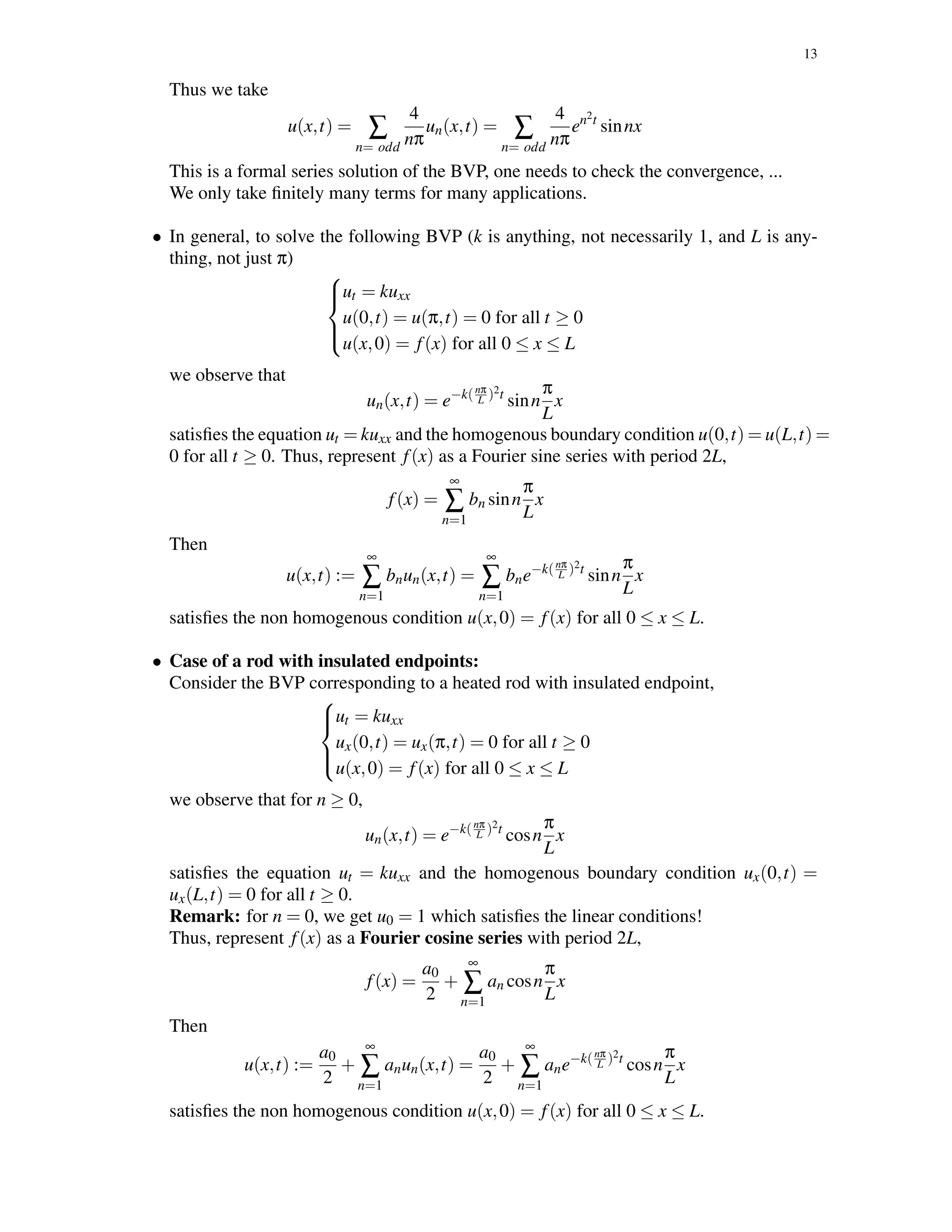 13
Thus we take
u(x,t) = ∑
n= odd
4
nπ
un(x,t) = ∑
n= odd
4
nπ
en2t
sinnx
This is a formal series solution of the BVP, one needs to check the convergence, ...
We only take ﬁnitely many terms for many applications.
• In general, to solve the following BVP (k is anything, not necessarily 1, and L is any-
thing, not just π)



ut = kuxx
u(0,t) = u(π,t) = 0 for all t ≥ 0
u(x,0) = f(x) for all 0 ≤ x ≤ L
we observe that
un(x,t) = e−k(nπ
L )2t
sinn
π
L
x
satisﬁes the equation ut = kuxx and the homogenous boundary condition u(0,t) = u(L,t) =
0 for all t ≥ 0. Thus, represent f(x) as a Fourier sine series with period 2L,
f(x) =
∞
∑
n=1
bn sinn
π
L
x
Then
u(x,t) :=
∞
∑
n=1
bnun(x,t) =
∞
∑
n=1
bne−k(nπ
L )2t
sinn
π
L
x
satisﬁes the non homogenous condition u(x,0) = f(x) for all 0 ≤ x ≤ L.
• Case of a rod with insulated endpoints:
Consider the BVP corresponding to a heated rod with insulated endpoint,



ut = kuxx
ux(0,t) = ux(π,t) = 0 for all t ≥ 0
u(x,0) = f(x) for all 0 ≤ x ≤ L
we observe that for n ≥ 0,
un(x,t) = e−k(nπ
L )2t
cosn
π
L
x
satisﬁes the equation ut = kuxx and the homogenous boundary condition ux(0,t) =
ux(L,t) = 0 for all t ≥ 0.
Remark: for n = 0, we get u0 = 1 which satisﬁes the linear conditions!
Thus, represent f(x) as a Fourier cosine series with period 2L,
f(x) =
a0
2
+
∞
∑
n=1
an cosn
π
L
x
Then
u(x,t) :=
a0
2
+
∞
∑
n=1
anun(x,t) =
a0
2
+
∞
∑
n=1
ane−k(nπ
L )2t
cosn
π
L
x
satisﬁes the non homogenous condition u(x,0) = f(x) for all 0 ≤ x ≤ L.
 
